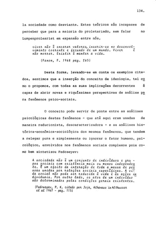 134.
la sociedade como desviante. Estes teóricos são incapazes de
perceber que para a maioria do proletariado, sem falar no
Lumpenproleariat em expansão entre nós,
vive~ não ê enea~a~ valo~e~1 in~e~i~-~e no de~envol:
vimento eoe~ente e 6eeundo de um mundo. Vive~ e
não mo~~e~. Exi~ti~ ê mante~ a vida.
(Fanon, F. 1968 pago 265)
Desta forma, levando-se em conta os exemplos cita-
dos, sentimos que a inserção do conceito de ideologia, tal co
mo o propomos, com todas as suas implicações decorrentes
..e
capaz de abrir novas e riquIssimas perspectivas de análise p~
ra fenômenos psico-sociais.
o conceito pode servir de ponte entre as análises
psicológicas destes fenômenos - que até aqui eram usadas de
maneira reducionista, descaracterizadora - e as análises his-
tórica-econômica-sociológica dos mesmos fenômenos, que tendem
a relegar pura e simplesmente ou ignorar o fator humano, psi-
cológico, envolvidos nos fenômenos sociais complexos pois co-
mo bem sintetizou Fedoseyev:
A 40eiedade não ê um eonjunto de indivZduo~ e g~u -
po~ ~oeiai4 eom exi~têneia mai~ ou men04 independen
te. t um eóeito da inte~ação de toda a ma~4a de pe~
4oa4 unida4 po~ ~elaçõe4 4oeiai~ e4peeZóiea4. A vi~
da 40eial não pode 4e~ ~eduzida ã vida e ã4 açõe4 in
dividuai4. Po~ out~o lado, 04 ato4 de um indivZduo -
4ão dete~minado4 pela4 eondiçõe~ ge~ai4 exi~tente4.
(Fedo6eyev, P. K. cft.ado po~ Joja, Atha.YIlt6e :.tnAltht.t.J.>~~
et ai 1967 - pago 115J
 