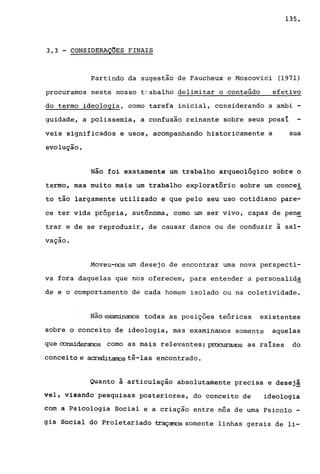 135.
3.3 - CONSIDERAÇOES FINAIS
Partindo da sugestão de Faucheux e Moscovici (1971)
procuramos neste nosso tJ'abalho delimitar o conteúdo efetivo
do termo ideologia, como tarefa inicial, considerando a ambi -
guidade, a polissemia, a confusão reinante sobre seus possí
veis significados e usos, acompanhando historicamente a sua
evolução.
Não foi exatamente um trabalho arqueológico sobre o
termo, mas muito mais um trabalho exploratório sobre um concei
to tão largamente utilizado e que pelo seu uso cotidiano pare-
ce ter vida própria, autônoma, como um ser vivo, capaz de pen~
trar e de se reproduzir, de causar danos ou de conduzir à sal-
-vaçao.
Moveu-nos um desejo de encontrar uma nova perspecti-
va fora daquelas que nos oferecem, para entender a personalid~
de e o comportamento de cada homem isolado ou na coletividade.
Não~s todas as posições teóricas existentes
sobre o conceito de ideologia, mas examinruJos somente aquelas
que considerarros como as mais relevantes; procuremos as raízes do
conceito e acrooitarros tê-las encontrado.
Quanto à articulação absolutamente precisa e desej!
Vêl, visando pesquisas posteriores, do conceito de ideologia
eôm a Psicologia Social e a criação entre nós de uma Psicolo -
gia Social do Proletariado traçarrds somente linhas gerais de li-
 