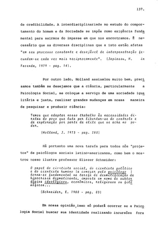 137.
de credibilidade. A interdisciplinariade no estudo do compor-
tarnento do homem e da Sociedade se impõe corno exigência fund~
mental para sairmos do impasse em que nos encontramos. ~ ne-
cessário que as diversas disciplinas que a isto estão. afetas
"em ~eu p~oce~~o con~tante e de~ej~vel de inte~penet~acio 6e-
cundem-~e cada vez mai~ ~ecip~ocamente". (Japia~~u, H.
Fazenda, 1979 - pag. 14).
Por outro lado, Holland assinalou muito bem, prec!
samos também se desejamos que a ciência, particularmente a
Psicologia Social, se coloque a serviço de urna sociedade igu~
litária e justa, realizar grandes mudanças em nossa
de pesquisar e produzir ciência:
maneira
Temo~ que adapta~ no~~o thabalho i~ nece~~idade~ di-
~eta~ do povo que luta po~ libe~ta~-~e do cont~ole e
da explo~ação po~ pa~te da elite que ~e acha no po-
de~.
(Holland, J. 1973 - pago 280)
Há portanto urna nova tarefa para todos n5s "proje-
tos" de pSic51ogos sociais latino-americanos, corno bem o mos-
trou nosso ilustre professor Eliezer Schneider:
o papel do cienti~ta ~ocial, do cienti6ta polZtico
e do cienti~ta humano (a comeca~ pelo e6ic~logo )
to~na-6e 6undamental na ta~e6a de de~m~t161caçao da
hLpoc~i6ia dogmatizante, impo~ta em nome de ~ubte~
6~g~o~ ideolõgico~, econômico~, ~eligio6o~ ou 6ilo
.606..{.co~... -
(Schneide~, E. 1980 - pago 03)
Em nossa opinião/isso só poderá ocorrer se a Psico
1091a Social buscar sua identidade realizando incursões fora
 