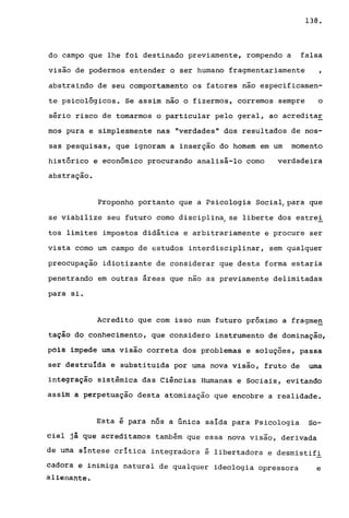 138.
do campo que lhe foi destinado previamente, rompendo a falsa
visão de podermos entender o ser humano fragmentariamente
abstraindo de seu comportamento os fatores não especificamen-
te psicológicos. Se assim não o fizermos, corremos sempre o
sério risco de tomarmos o particular pelo geral, ao acredita~
mos pura e simplesmente nas "verdades" dos resultados de nos-
sas pesquisas, que ignoram a inserção do homem em um momento
histórico e econômico procurando analisá-lo como verdadeira
abstração.
Proponho portanto que a Psicologia Social, para que
se viabilize seu futuro como disciplina, se liberte dos estre!
tos limites impostos didática e arbitrariamente e procure ser
vista como um campo de estudos interdisciplinar, sem qualquer
preocupação idiotizante de considerar que desta forma estaria
penetrando em outras áreas que nao as previamente delimitadas
para si.
Acredito que com isso num futuro próximo a fragme~
tação do conhecimento, que considero instrumento de dominação,
pois impede uma visão correta dos problemas e soluções, passa
ser destruída e substituida por uma nova visão, fruto de uma
integração sistêmica das Ciências Humanas e Sociais, evitando
assim a perpetuação desta atomização que encobre a realidade.
Esta é para nós a única saída para Psicologia So-
eiai jl que acreditamos também que essa nova visão, derivada
de uma síntese crítica integradora é libertadora e desmistifi
eàdora e inimiga natural de qualquer ideologia opressora e
àlienante.
 