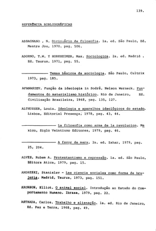139.
REFERmNCIA BIBLIOGRJ.FICAS
ABBAGNANO , N. Dicionário de filosofia. la. ed. são Paulo, Ed.
Mestre Jou, 1970. pago 506.
ADORNO, T.W. Y HORKHEIMER, Max. Sociologica. 2a. ed. Madrid.
Ed. Taurus. 1971, pago 55.
Temas básicos da sociologia. são Paulo, Cultrix
1973, pago 185.
AFANASIEV. Função da ideologia in Sodré, Nelson Werneck. Fun-
damentos do materialismo histórico. Rio de Janeiro, Ed.
Civilização Brasileira, 1968, pago 135, 127.
ALTHUSSER, Louis. Ideologia e aparelhos ideológicos do estado.
Lisboa, Editorial Presença; 1978, pago 43, 44.
La filosofia como arma de la revoluciono Me
xico, Siglo Veintiuno Editores, 1979, pago 46.
A favor de marx, 2a. ed. Zahar, 1979, pago
25, 204.
ALVES, Rubem A. Protestantismo e repressao. la. ed. são Paulo,
Editora Atica, 1979, pago 15.
ANDRESKI, Stanislav - Las ciencia sociales como forma de bru-
Jétll. Madrid, Taurus, 1973, pago 151.
AROMêoH; ~lliGt. O animal social. Introdução ao Estudo do Com-
~ªftafflêfito Humano. Ibrasa, 1979, pago 22.
ASTRADA, Carlos. Trabalho e alienação. la. ed. Rio de Janeiro,
Ed. Paz e Terra, 1968, pago 49.
 
