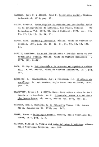 140.
BACKMAN, Carl W. & SECORD, Paul F. Psicologia social. México,
McGraw-Hill, 1976, pago 17.
BACON, Francis. Novum organum ou verdadeiras indicações acer-
~a da interpretação da natureza. são Paulo, Coleção Os
Pensadores. Vol. XIII. Ed. Abril Cultural, 1973, pago 19,
85, 27, 26, 28, 29, 34, 35,
BARTH, Hans. Verdade y ideologia. México, Fondo de Cultura E-
conomia, 1945, pago 15, 20, 22, 34, 35, 50, 62, 63, 180,
64.
BENDIX, Reinhard. La razon fortificada - Ensayos sobre el co-
nocimiento social. México, Fundo de Cultura Economica I
1975, pago 31,32.
/
BOCK, Philip K. Introduccion a la moderna antropologia cultu-
ral, la. ed. Madrid, Fondo de Cultura Economica, 1977, pago
384.
BOURDIEU, P., CHAMBOREDON, J.C. & PASSERON, I.C. El Oficio de
sociólogo, 2a. ed. Mexico. Siglo Veintiuno Editores, 1978.
pago 167.
BRAMSTEDT, Ernest K. & GERTH, Hans- Nota sobre a obra de Karl
Mannheim in Mannheim, Karl. Liberdade, Poder e Planifica-
ção Democrática, são Paulo, Mestre Jou, 1972, pago 11.
BREHIER, Emile. História de la filosofia Tormo 111, Buenos
Aires, Sudamerica Ed. 1956, pago 247.
BRÓWN, Roger - Psicologia social. Mexico, Siglo Veintiuno Edi
torêS, 1974, pago 1, 2.
BUJARIN, Nicolai I. Teoria deI materialistmo histórico. México
Sigla Veinti.uno Editores, pag. 288.
 