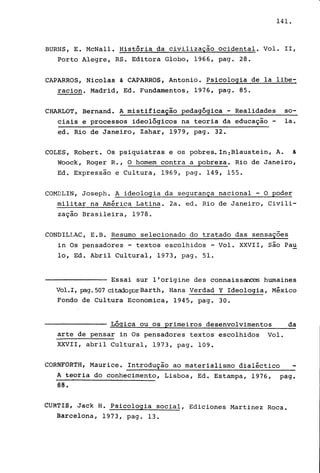 141.
BURNS, E. McNall. História da civilização ocidental. Vol. 11,
Porto Alegre, RS. Editora Globo, 1966, pago 28.
CAPARROS, Nicolas & CAPARROS, Antonio. Psicologia de la libe~
raciono Madrid, Ed. Fundamentos, 1976, pago 85.
CHARLOT, Bernand. A mistificação pedagógica - Realidades so-
ciais e processos ideológicos na teoria da educação - la.
ed. Rio de Janeiro, Zahar, 1979, pago 32.
COLES, Robert. Os psiquiatras e os pobres. In:Blaustein, A. &
Woock, Roger R., O homem contra a pobreza. Rio de Janeiro,
Ed. Expressão e Cultura, 1969, pago 149, 155.
COMDLIN, Joseph. A ideologia da segurança nacional - O poder
militar na América Latina. 2a. ed. Rio de Janeiro, Civili-
zação Brasileira, 1978.
CONDILI..AC, E. B. Resumo selecionado do tratado das sensaçoes
in Os pensadores - textos escolhidos - Vol. XXVII, são Pau
lo, Ed. Abril Cultural, 1973, pago 51.
Essai sur l'origine des connaiss~ humaines
Vol.I, )?3.g.507 citadop::>rBarth, Hans Verdad Y Ideologia, México
Fondo de Cultura Economica, 1945, pago 30.
Lógica ou os primeiros desenvolvimentos da
arte de pensar in Os pensadores textos escolhidos Vol.
XXVII, abril Cultural, 1973, pago 109.
CORNFORTH, Maurice. Introdução ao materialismo dialéctico
Á teoria do conhecimento, Lisboa, Ed. Estampa, 1976, pago
88.
eURf!S, Jack H. Psicologia social, Ediciones Martinez Roca.
Barcelona, 1973, pago 13.
 