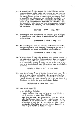 21. A ideologia e uma pa~te da con~ciência ~ocial
identi6icada pelo 6ato de compo~-~e de conceE
çõe~ e opiniõe~ do~ homen~ e exe~ce~ uma g~an
de in6lu~ncia ~ob~e a atividade deci~iva pa~i
a e~colha do objetivo da evolução ~ocial. A
ideologia e~tâ po~tanto indi~~oluvelmente li-
gada a um dete~minado ~i~tema de valo~e~, cu-
ja e~colha ~elaciona-~e ao~ inte~e~~e~ ~ociai~
com ca~âte~ de cla~~e, na ~ociedade dividida
em cla~~ e6 •
(Scha66 - 1977 - pago 126)
22. Ideologia ~ão complexo~ de idêia~ que di~igem
a atividade com vi~ta a manutenção da o~dem
exi~tente .
(Mannheim - 1976 - pago 211
23. A~ ideologia~ ~ão a~ idêia~ ~ituacionalmente
t~an~cendente~ que jamai~ con~eguem de 6ato a
~ealização de ~eu~ conte~do~ p~etendido~.
(Mannheim - 1976 - pago 218)
24. A ideologia ê uma da~ 6o~ma~ que podem ~eve~ti~
o~ dive~~o~ modelo~ integ~ado~e~ da~ c~ença~ mo
~ai~ e cognitiva~ ~ob~e o homem, a ~ociedade -
e o unive~~o (e~te ~ltimo em ~elação com o ho-
mem e a ~ociedadel que 6lo~e~cem na~ ~ociedade~
humana~.
(Shit~ - 1977 - Vol. V pag 598)
25. Uma Ideologia ê um ~i~tema (po~~uindo ~ua lõgi-
ca e o ~eu ~igo~ p~õp~io~) de ~ep~e~entaçõe~
(imagen~, mito~, idêia~ ou conceito~ ~egundo o
ca~o) dotado de uma exi~tência e de um papel~
tõ~ico~ no ~eio de uma ~ociedade dada. -
(Althu~~e~ - 1979 pago 204)
26. Urna ideologia ê:
. um ~i~tema teõ~ico
cuja~ idêia~ tem ~ua o~igem na ~ealidade co-
mo ê ~emp~e o ca~o da~ idêia~ .
. ma~ que coloca, ao cont~â~io, que a~ idêia~
~ão autônoma~ i~to ê, que t~an~6o~ma em en-
tidade~ e em e~~~ncia~ a~ ~ealidade~ que de
ap~eende e que a~~im, de~envolve uma ~ep~e­
~entação ilu~ô~ia ao me~mo tempo daquilo ~o
b~e o que t~ata e dele p~õp~io
07.
 