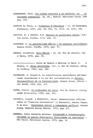 142.
DAHRENDORF, Ralf. Las clases sociales y su conflito en la
sociedad industrial. 3a. ed., Madrid, Ediciones Rialp. 1974
pago 242.
DESTUTT De Tracy, A. Elementos d'ideologia - la. ed.~aphia
Nictheroy, 1837, pago XX, XXI, VI, VIII, IX, XIII, 244.
DEUTSCH, M. & KRAUSS, R.M. Teorias en psicologia social, Bue-
nos Aires, Paidos, 1974, pago 14.
DUFRENNE, M. La personalidad básica - Un concepto sociológico,
Buenos Aires, Paidós, 1972, pago 47.
ENGELS, Friedrich. Anti-D6ring - 2a. ed. Rio de Janeiro, Paz
e Terra, 1976, pago 95.
Carta de Engels a Mehring in Marx, K. &
Engels, F. Obras Escolhidas. Vol. 3, Rio de Janeiro, Edito
ra Vitória, 1963, pago 292.
FAIRBAIRN, W. Ronald D. La significacion sociológica dei comu-
nismo considerada a la luz deI psicoanalisis in Estudio
Psicoanalítico de la Personalidade, Buenos Aires, Edicio -
nes Hormé, 1962, pago 217.
FANON, Frantz. Os condenados da terra. Rio de Janeiro, Civili
zaçio Brasileira, 1968, pago 265.
FAUCHEUX, Claude & MOSCOVICI, Serge. Observaciones críticas
sobre la "Cuestion microsocial" in Moscovici, Serge~ Pages,
M. et a111 ' Psicologia social y comprorniso político. Buenos
Airs~1 Rodolfo Alonso Editor, 1971, pago 63.
tAZENOA, Ivani Catarina Arantes. Integraçio e Interdiscipli-
naridade no ensino brasileiro: Efetividade ou ideologia? -
sio Paulo, Ediciones Loyola, 1979, pago 14
 