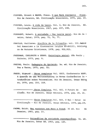143.
FISCHER, Ernest & MAREK, Franz. O que Marx realmente disse.
Rio de Janeiro, Ed. Civilização Brasileira, 1970, pago 23.
FISCHER,. Louis. A vida de Lenin. Vol. 2, Rio de Janeiro, Ed.
Civilização Brasileira, 1967, pago 697, 698.
FOSSAERT, Robert. A sociedade - Uma teoria geral. Rio de Ja -
neiro, Zahar, 1979, pago 75, 76, 77.
FRAILLE, Guillermo. História de la filosofia. vol. III.~id
Del Humanismo a la Ilustracion (siglos XV-XVIII), Bibliote
ca de Autores Cristianos, 1978, pago 952,953.
FREEDMAN, CARLSMITH & SEARS. Psicologia social, são Paulo ,
Cultrix, 1973, pago 9.
FREIRE, Paulo. Pedagogia do Oprimido, 3a. ed. Rio de Janeiro,
Paz e Terra, 1975, pago 32.
FREUD, Sigmund I. Obras oompletas Vol. XXII. Conferencia XXXV.
A Questão de uma Weltanschauung in Novas Conferências In -
trodutórias sobre Psicanalise. Rio de Janeiro, Imago Edito
ra, 1976, pago 216, 218.
----------------- Obras Completa. Vol. XXI. O Futuro de uma
ilusão. Rio de Janeiro, Imago Editora, 1974, pago 20, 16.
Obras Completas.Vol. XXI. O Mal - Estar na
Civilização - Rio de Janeiro, Imago Editora, 1974, pag.135.
FROMM, Erich. Meu,,~ncontro com Marx e Freud. 35 ed. Rio de
Jafiêiro, 1965, pago 19.
PSicanálise da sociedade contemporânea. 3a. ed.
Rio de Janeiro, Zahar Ed. 1963, pago 125.
 