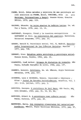 144.
FROMM, Erich. Sobre metodos y objetivos de uma psicologia so-
cial analitica in FROMM, Erich, FENICHEL, Otto et alii
Marxismo, Psicoanalises y Sexpol, Buenos Aires, Granica
Editor, 1972, pago 119.
GALEANO, Eduardo. As veias abertas da América Latina, 2a. ed.
Paz e Terra, 1978, pago 13, 14.
GANTHERET, François. Freud y la cuestion sociopolitica in
GANTHERET et Alii. La institucion deI analisis. Barcelona,
Editorial Anagrama, 1971, pago 23.
GERARD, Harold B. Psicologia social. Vol. 8, Madrid, Enciclo-
pedia Internacional de las Ciências Sociales. Aguilar ,
1977, pago 738.
GERMANI, Gino. Estudios sobre sociologia y psicologia social.
Buenos Aires, Paidos, 1966, pago 21.
GIANNOTTI, José Arthur. Origens da dialetica do trabalho. são
Paulo, Difusão Européia do Livro, 1966, pago 137.
GRAMSCI, Antonio. Antologia, 4a. ed. México, Siglo Veintiuno
Editores, 1978, pago 437.
GRINBERG, Leon & GRINBERG, Rebeca. Identidad e Ideologia .
Alter - Jornal de Estudos Psicodinâmicos. Brasília, Vol. 1
(4): 3-14, jul/set, 1971, pago 3.
GURVITCH, Georges. A sociologia de Karl Marx. são Paulo, Edi
tora Anhambi, 1960, pago 81, 54, 83, 84.
HARRISON, Albert A. A psicologia como ciência social. são
Paulo, Cultrix, 1975, pago 28.
HA~NECKER, Marta. Los conceptos elementares deI materialismo
histórico. México, Siglo Veintiuno Editores, 1972, pago 97.
 