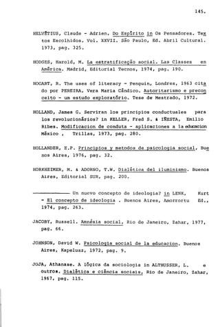 145.
HELV~T!US, Claude - Adrien. DO Esplrito in Os Pensadores. Tex
tos Escolhidos. Vol. XXVII. são Paulo, Ed. Abril Cultural.
1973, pago 325.
HODGES, Harold, M. La estratificação social. Las Classes en
Amêrica. Madrid, Editorial Tecnos, 1974, pago 190.
HOGART, R. The uses of literacy - ?enguin, Londres, 1963 cit~
do por PEREIRA, Vera Maria Cândico. Autoritarismo e precon
ceito - um estudo exploratório. Tese de Mestrado, 1972.
HOLLAND, James G. Serviran los principios conductuales para
los revolucionários? in KELLER, Fred S. & INESTA, Emilio
Ribes. Modificacion de conduta - aplicaciones a laedocacion
Mêxico, Trillas, 1973, pago 280.
HOLLANDER, E.P. Principios y metodos de psicologia social, Bue
nos Aires, 1976, pago 32.
HORKHEIMER, M. & ADORNO, T.W. Dialêtica deI iluminismo. Buenos
Aires, Editorial SUR, pago 200.
Un nuevo concepto de ideologia? in LENK,
- El concepto de ideologia . Buenos Aires, Amorrortu
1974, pago 263.
Kurt
Ed.,
JACOBY, Russell. Amnésia social, Rio de Janeiro, Zahar, 1977,
pago 66.
JOHNSON, David W. Psicologia social de la educacion. Buenos
Aires, Kapelusz, 1972, pago 9.
JOJA, Athanase. A lógica da sociologia in ALTHUSSER, L. e
outros. Dialética e ciência sociais, Rio de Janeiro, Zahar,
1967, pago 115.
 