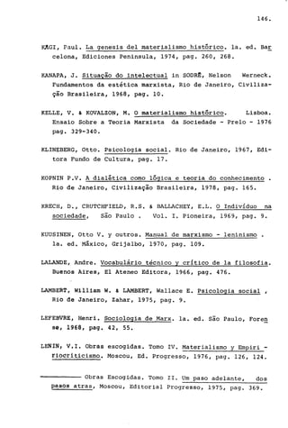 146.
KAGI, Paul. La genesis deI materialismo histórico. la. ed. Bar
celona, Ediciones Peninsula, 1974, pago 260, 268.
KANAPA,.J. Situação do intelectual in SOOR~, Nelson Werneck.
Fundamentos da estética marxista, Rio de Janeiro, Civiliza-
ção Brasileira, 1968, pago 10.
KELLE, V. & KOVALZON, M. O materialismo histórico. Lisboa.
Ensaio Sobre a Teoria Marxista da Sociedade - Prelo - 1976
pago 329-340.
KLINEBERG, Otto. Psicologia social. Rio de Janeiro, 1967, Edi-
tora Fundo de Cultura, pago 17.
KOPNIN P.V. A dialética como lógica e teoria do conhecimento.
Rio de Janeiro, Civilização Brasileira, 1978, pago 165.
KRECH, O., CRUTCHFIELO, R.S. ~ BALLACHEY, E.L. O Indivíduo na
sociedade, são Paulo. Vol. I. Pioneira, 1969, pago 9.
KUUSINEN, Otto V. y outros. Manual de marxismo - leninismo .
la. ed. Máxico, Grijalbo, 1970, pago 109.
LALANOE, Andre. Vocabulário técnico y critico de la filosofia.
Buenos Aires, El Ateneo Editora, 1966, pago 476.
LAMBERT, William W. & LAMBERT, Wallace E. Psicologia social ,
Rio de Janeiro, Zahar, 1975, pago 9.
LEFEBVRE, Henri. Sociologia de Marx. la. ed. são Paulo, Foren
se, 1968, pago 42, 55.
LENíN, Vil. Obras escogidas. Tomo IV. Materialismo y Empiri -
~Ji?~~iticismo. Moscou, Ed. Progresso, 1976, pago 126, 124.
Obras Escogidas. Tomo 11. Um paso adelante, dos
pasos atras, Moscou, Editorial Progresso, 1975, pago 369.
 