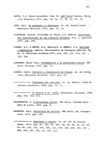 147.
LENIN, V.I. Obras Escogidas. Tomo lI. Quê hacer? Moscou, Edito
ria1 Progreso, 1975, pago 38, 36, 37, 39, 30, 35, 23.
LENK, Kurt. E1 concepto c'1.e 1deo1ogia. 5a. ed. Buenos Aires
Amorrortu Editores, 1971, pago 11, 23.
LICHTHEIM, George. Alienação in SILLS, D.L. Madrid. Encic1ope-
dia Internacional de las Ciencias Socia1es. Vo1. 1. Agui11ar
1977, pago 209.
LIEBER, H.J. & BUTOW, H.G. Ideologia in KERNIG, C.D. Marxismo
y Democracia. Madrid, Encic10pedia de Conceptos Básicos. To
mo' -3. Ediciones RioduerQ,1975, pago 109, 111, 112, 121 ,
123, 124.
LINDGREN, Henry C1ay. Introduccion a la psicologia social. Mé-
xico, Tri11as, 1977, pago 31.
/
LUKACS, Georg. Historia y consciencia de classe. 2a. ed. Barce
lona, Ediciones Grijalbo, 1975, pago 72.
Problemas deI realismo, la. ed. México, Fundo de
Cultura Economica, 1966, pago 70, 71 .
..E1 asa1to a la razon. Barcelona, Grija1bo, 1976,
pago 516,512,513.
MAISONNEUVE, J. A psicologia social. são Paulo, Difusão Euro -
péia do Livro, 1967, pago 8.
MANNHEIM, Karl. Sociologia da cultura, são Paulo, Ed. Perspec-.
tiva, 1974, pago 138.
-=-= Ideologia e utopia. 3a. ed. Rio de Janeiro ,
Zahar, 1976, pago 87,101,81,287,82,84,85,91,92,93,
~4# 95, 100, 102, 103, 104, 112, 105, 122, 218, 219, 217 ,
l20, 229, 227, 185,21,150,127.
 