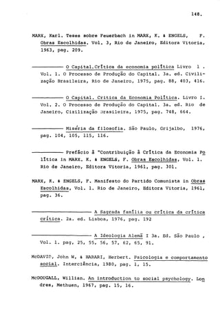 148.
MARX, Karl. Teses sobre Feuerbach in MARX, K. & ENGELS, F.
Obras Escolhidas. Volt 3, Rio de Janeiro, Editora Vitoria,
1963, pago 209.
O Capital. Crítica da economia política Livro 1.
Vol. 1. O Processo de Produção do Capital. 3a. ed. Civili-
zação Brasileira, Rio de Janeiro, 1975, pago 88, 403, 416.
O Capital. Critica da Economia política. Livro L.
Vol. 2. O Processo de Produção do Capital. 3a. ed. Rio de
Janeiro, Cizilização llrasileira, 1975, pago 748, 664.
Miséria da filosofia. são Paulo, Grijalbo, 1976,
pago 104,105,115,116.
Prefácio à "Contribuição à Crítica da Economia P2.
lítica in MARX. K. & ENGELS, F. Obras Escolhidas, Vol. 1.
Rio de Janeiro, Editora Vitoria, 1961, pago 301.
MARX, K. & ENGELS, F. Manifesto do Partido Comunista in Obras
Escolhidas, Vol. 1. Rio de Janeiro, Editora Vitoria, 1961,
pag. 36.
A Sagrada família ou critica da crítica
critica. 2a. ed. Lisboa, 1976, pago 192
A Ideologia Alemã I 3a. Ed. são Paulo,
Vo1. 1. pag, 25 , 55 , 56 , 57, 62, 65 , 91.
McDAVID, John W, & HARARI, Herbert. PSicologia e comportamento
social. Interciência, 1980, pago 1, 15.
McDOUGALL, Willian. An introduction to social psychology. Lon
dres, Methuen, 1967, pago 15, 16.
 