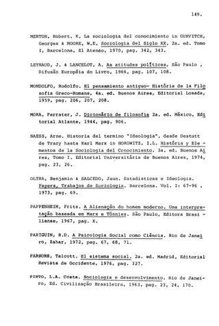 149.
MERTON, Robert. K. La sociologi~ deI conocimiento in GURVITCH,
Georges & MOORE, W.E. Sociologia deI Siglo XX. 2a. ed. Tomo
I, Barcelona, El Ateneo, 1970, pago 342, 343.
LEYNAUD, J. & LANCELOT, A. As atitudes politicas, são Paulo,
Difusão Européia do Livro, 1966, pago 107, 108.
MONDOLFO, Rodolfo. El pensamiento antiguo- História de la Filo
sofia Greco-Romana, 4a. ed. Buenos Aires, Editorial Losada,
1959, pago 206, 207, 208.
MORA, Ferrater, J. Dicionário de filosofia 2a. ed. México, Edi
torial Atlante, 1944, pago 906.
NAESS, Arne. Historia deI termino "Ideologia", desde Destutt
de Tracy hasta Karl Marx in HOROWITZ, I.L. História y Ele -
mentos de la Sociologia deI Conocimiento. 3a. ed. Buenos Ai
res, Tomo I. Editorial Universitária de Buenos Aires, 1974,
pago 23, 26.
OLTRA, Benjamin & SALCEDO, Jaun. Estadisticas e Ideologia.
Papers, Trabajos de Sociologia. Barcelona. Vol. I: 67-96 ,
1973, pag. 69 •
PAPPENHEIM, Fritz. A Alienação do homem moderno. Uma interpre-
tação.baseada em Marx e Tonnies. são Paulo, Editora Brasi -
liense, 1967, pago X.
PARIGUIN, B.D. A Psicologia Social como Ciência. Rio de Janei
ro, Zahar, 1972, pago 67, 68, 71.
PÀRSQNS; 1àlcott. El sistema social. 2a. ed. Madrid, Editorial
R@viétâ de Occidente, 1976, pago 327.
PINTO, L.A. Costa. Sociologia e desenvolvimento. Rio de Janei-
ro, Ed. Civilização Brasileira, 1963, pago 23, 24, 170.
 
