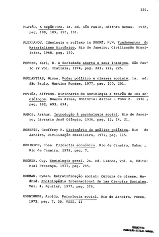 150.
PLAT~O. A Repüblica. la. ed. são ~aulo, Editora Hemus, 1978,
pag. 188, 189, 19 O, 191.
PLEKHANOV. Ideologia e reflexo in SODR~, N.W. Fundamentos do
Materialismo Histórico. Rio de Janeiro, Civilização Brasi-
leira, 1968, pago 130.
POPPER, Karl, R. A Sociedade aberta e seus inimigos, são Pau-
lo 29 Vol. Itatiaia, 1974, pago 223, 222, 225.
POULANTZAS, Nicos. Poder político e classes sociais. la. ed.
são Paulo, Martins Fontes, 1977, pago 200, 201.
POVINA, Alfredo. Dicionario de sociologia a través de los so-
ciólogos. Buenos Aires, Editorial Astrea - Tomo 2. 1976,
pago 692, 693, 694.
RAMOS, Arthur. Introdução à psychologia social. Rio de Janei-
ro, Livraria José Olímpio, 1936, pago 12, 14, 21.
ROBERTS, Geoffrey K. Dicionário de análise política. Rio de
Janeiro, Civilização Brasileira, 1972, pago 115.
ROBINSON, Joan. Filosofia econômica. Rio de Janeiro, Zahar ,
Rio de Janeiro, 1979, pago 7.
ROCHER, Guy. Sociologia geral. 2a. ed. Lisboa, vol. 4, Edito-
rial Presença, 1977, pago 205.
RODMAN, Hyman. Estratificação social: Cultura de classe, Ma-
drid, Enciclopédia Internacional de las Ciencias Sociales.
Vol. 4. Aguilar, 1977, pago 576.
RODRIGUES, Aroldo. Psicologia social, Rio de Janeiro, Vozes,
1972, pago 7, 30, VIII, II
 
