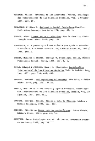 151.
ROKEACH, Milton. Natureza de las actitudes. Madrid, Enciclope
dia Internacional de las Ciencias Sociales. Vol. 1 Aguilar
1977, pago 19.
SAHAKIAN, William S. Systematic Social Psychology,Chandler
Publishing Company. New York, 174, pago 87, 1.
SCHAFF, Adam. O marxismo e o individuo. Rio de Janeiro, Civi-
lização Brasileira, 1967, pago 126.
SCHNEIDER, E. A psicologia é uma ciência que ajuda a entender
a história. E o homem atuante. JB, Caderno Especial, 24/02/
1980, pago 3.
SHERIF'i Muzafer & SHERIF, Carolyn W. Psicologia social, México
Psicologia Social. Harla, 1975, pago 5, 6.
SHILS, Edward & JOHNSON,Harry M. Ideologia. Enciclopédia
Internacional de las Ciencias Sociales Vol. 5, Madrid, Agui
lar, 1977, pago 598, 607, 608.
SENNETT, Richard. The Psychology of Society. New York, Vintage
Books, 1977, pago XVII, XVIII.
SEWELL, William H. Clase Social y Ajuste Personal. Enciclope-
dia Internacional de las Ciencias Sociales, Madrid, Vol. 10
Aguilar, 1977, pago 461.
SNYDERS, Georges. Escola, Classe e Luta de Classes. Lisboa,
Moraes Editores, 1977, pago 333.
SOROKIN, Pitirim A. Novus teorias sociológicas. Porto Alegre,
Editora Globo, 1969, pago 64, 70.
STdETZEL, Jean. Psicologia social. são Paulo, Companhia Edito-
ra Naéional, 1967, pago 28.
 