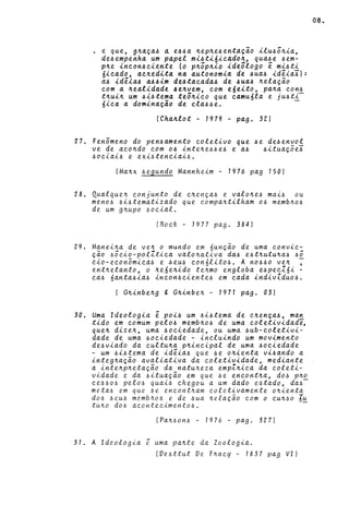 • e que, g~~ç~~ ~ e~~~ ~ep~e~ent~çao ilu~õ~i~,
de~empenha um p~pel mi~ti6icado~, qua~e ~em­
p~e incon~ciente (o p~õp~io ideôlogo ê mi~ti
óicado, ac~edita na ~utonomia de ~ua~ idêi~~):
a~ idêia~ a~~im de~tac~da~ de ~ua~ ~el~çao
com ~ ~ealidade ~e~vem, com e6eito, p~~~ con~
t~ui~ um ~i~tema teô~ico que camu6l~ e ju~ti-
óic~ ~ domin~ção de cl~~~e. -
(Ch~~lot - 1979 - p~g. 32)
27. Fenômeno do pen~~mento coletivo que ~e de~envol
ve de ~co~do com o~ inte~e~~e~ e ~~ ~itu~çõe~
6oci~i~ e exi~tenci~i6.
(M~~x ~egundo M~nnheim - 1976 p~g 150)
28. Qu~lque~ conjunto de e~ença~ e v~lo~e~ m~i~ ou
meno~ ~i~tem~tiz~do que eomp~~tilh~m o~ memb~o~
de um g~upo 6oei~l.
(Boek - 1977 pago 384)
29. Manei~~ de ve~ o mundo em 6unção de uma eonvie-
ção 6ôeio-polZtie~ valo~ativa da6 e6t~utu~~6 6Ô
cio-eeonômic~6 e 6eu~ eon6Iito~. A no~~o ve~ ,
ent~etanto, o ~e6e~ido te~mo englob~ e~peeZ6i -
ea6 6ant~~i~6 ineon~eiente6 em c~d~ indivZduo~.
( G~inbe~g g G~inbe~ - 1971 p~g. 03)
30. Uma Ideologia ê poi~ um ~i~tem~ de e~ença~, m~n
tido em comum pelo~ memb~o~ de um~ eoletivid~de,
que~ dize~, um~ ~ocied~de, ou uma ~ub-eoletivi­
d~de de um~ 60eiedade - ineluindo um movimento
de~vi~do d~ eultu~~ p~ineipal de um~ ~oeied~de
- um 6i6tem~ de idêi~~ que ~e o~ienta vi6~ndo ~
integ~~ção ~v~li~tiv~ da eoletividade, medi~nte
a inte~p~etação da n~tu~eza empZ~iea d~ eoleti-
vidade e d~ ~itu~ção em que ~e eneont~~, do~ p~o
ee660~ pelo~ quai~ ehegou a um dado e6tado, da6-
meta6 em que 6e eneont~am eoletiv~mente o~ienta
do.6 -6 eU6 memb/tO-6 e de -6ua ~ef.ação eom o eU~60 lu
tu~o dO-6 aeonteeimento-6. -
(Pa~-6on-6 - 1976 - pago 327)
31. A Ideologia ê uma pa~te da Zoologi~.
lVe6ttut Ve F~acy - 1837 pag VI)
08 •
 