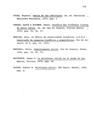 152
TRIAS, Eugenio. Teoria de las ideologias. 2a. ed. Barcelona
Ediciones Peninsu1a, 1975, pa.g. 5
,
VERGEZ; André & HUISMAN, Denis. História dos filósofos ilustra
da pelos textos. 2a. ed. Rio de Janeiro, Freitas Bastos ,
1972, pago 35, 36, 37.
WEHLING, Arno. Os Níveis da objetividade histÓrica. A.P.H.A •
Associação de pesquisa histórica e arquiv{stica. Rio de Ja-
neiro, n9 2, pago 51, 1975.
WHELDALL, Kevin. Comportamento social. Rio de Janeiro, Zahar,
1976, pag. 19, 2O, 7O•
WHITTAKER, James O. La psicologia social en el mundo de hoy.
Mexico, Trillas, 1979, pago 24.
ZAJONC, Robert B. Psicologia social. são Paulo, Herder, 1969,
pag. 2.
 