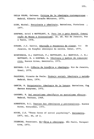 155.
DELLA VOLPE, Galvano. Critica dela ideologia contemporanea •
Madrid, Alberto Cora~õn Editores, 1970.
DION, Michel. Sociologia y ideologia, Barcelona, Fontelena
1977.
DORFMAN, Ariel & MATTELART, A. Para ler o pato donald. Comuni
cação de Massa e Colonialismo. 2a. ed. Rio de Janeiro, Paz
e Terra, 1978.
DURAND, J.C. Garcia. Educação e Hegemonia de classe. Rio de
Janeiro, As funções ideologia da escola. Zahar, 1979.
ECHEVERRIA, R.i CASTILLO, F.i MATTELART, A.i MARTINEZ, J. M.i
MATTEART, M. & DORFMAN, A. Ideologia y medios de comunica-
cion. Buenos Aires, Amorrortu, 1973.
ESCOBAR i C.H. Ciência da histQria e ideologia, Rio de Janeiro,
Graal, 1979.
FALEIROS, Vicente de Paula. Trabajo social: Ideologia y metodo.
Madrid, Ecro, 1974.
GARCIA, R. Psiquiatria: ideologia dela locura. Barcelona, Cua
dernos Anagrama, 1972.
GARZARO, R. Del socialismo ideológico ao socialismo técnico.
Madrid, Technos, 1968.
HORNSTEIN, B.L. Teorias das ideologias y psicoanalisis. Buenos
Aires, Kargieman, 1973.
HOUSE, J.S. "Three faces of social psychology". Sociometry,
1977, vol. 40, n9 2.
IGLm~!AS, Francisco. Hiptória e ideologia. são Paulo, Perspec-
tiva, 1973.
 