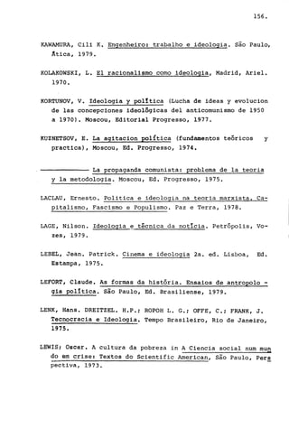 156.
KAWAMURA, Cili K. Engenheiro :·trabalhoe ideologia. são Paulo,
Atica, 1979.
KOLAKOWSKI, L. El racionalismo como ideologia, Madrid, Ariel.
1970.
KORTUNOV, V. Ideologia y polltica (Lucha de ideas y evolucion
de las concepciones ideolôgicas del anticomunismo de 1950
a 1970). Moscou, Editorial Progresso, 1977.
KUZNETSOV, E. La agitacion política (fundamentos teóricos y
practica), Moscou, Ed. Progresso, 1974.
La propaganda comunista: problema de la teoria
y la metodologia. Moscou, Ed. Progresso, 1975.
LACLAU, Ernesto. Politica e .ideologia na teoria marxista. Ca-
pitalismo, Fascismo e Populismo. Paz e Terra, 1978.
LAGE, Nilson. Ideologia ~ técnica da noticia. Petrópolis, Vo-
zes, 1979.
LEBEL, Jean. Patrick. Cinema e ideologia 2a. ed. Lisboa, Ed.
Estampa, 1975.
LEFORT, Claude. As formas da história. Ensaios de antropolo -
gia polItica. são Paulo, Ed. Brasiliense, 1979.
LENK, Hans. DREITZEL. H.P.; ROPOH L. G.i OFFE, C.i FRANK, J.
Tecnocracia e Ideologia. Tempo Brasileiro, Rio de Janeiro,
1975.
tEwíSt Osoar. A cultura da pobreza in A Ciencia social num mun
-do ém crise: Textos do Scientific American, são Paulo, Pers
pectiva, 1973.
 