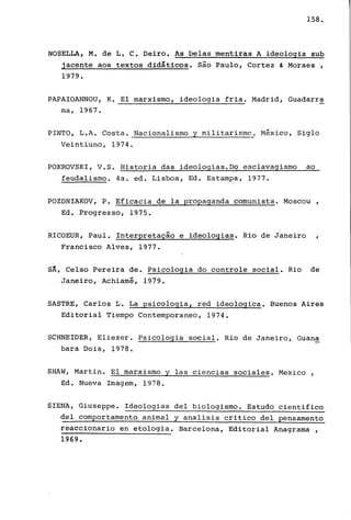 158.
NOSELLA, M. de L. C. Deiro. As belas mentiras A ideologia sub
jacente aos textos didáticos. são Paulo, Cortez & Moraes ,
1979.
PAPAIOANNOU, K. El marxismo, ideologia fria. Madrid, Guadarra
ma, 1967.
PINTO, L.A. Costa. Nacionalismo y militarismo. México, Siglo
Veintiuno, 1974.
POKROVSKI, V.S. Historia das ideologias.D? esclavagismo ao
feudalismo. 4a. ed. Lisboa, Ed. Estampa, 1977.
POZDNIAKOV, P. Eficacia de la propaganda comunista. Moscou,
Ed. Progresso, 1975.
RICOEUR, Paul. Interpretação e ideologias. Rio de Janeiro ,
Francisco Alves, 1977.
sA, Celso Pereira de. PSicologia do controle social. Rio de
Janeiro, Achiamê, 1979.
SASTRE, Carlos L. La psicologia, red ideologica. Buenos Aires
Editorial Tiempo Contemporaneo, 1974.
SCHNEIDER, Eliezer. Psicologia social. Rio de Janeiro, Guana
bara Dois, 1978.
SHAW, Martin. El marxismo y las ciencias sociales. Mexico ,
Ed. Nueva Image~, 1978.
SIENA, Giuseppe. Ideologias deI biologismo. Estudo cientifico
deI comportamento animal y analisis critico deI pensamento
reaccionario en etologia. Barcelona, Editorial Anagrama I
1969.
 