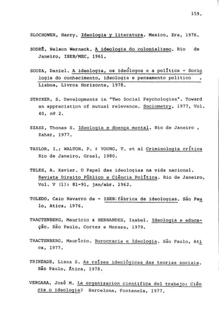 159.
SLOCHOWER, Harry. Ideologia yliteratura. Mexico, Era, 1976.
SODR1!:, Nelson Werneck. A ideologia do colonialismo. Rio de
Janeiro, ISEB/MEC, 1961.
SOUZA, Daniel. A ideologia, os ideÓlogos e a política - Socio
logia do conhecimento, ideologia e pensamento politico
Lisboa, Livros Horizonte, 1978.
STRYKER, S. Developments in "Two Social Psychologies". Toward
an appreciation of mutual relevance. Sociometry, 1977, Vol.
40, n9 2.
SZASZ, Thonas S. Ideologia e doença mental. Rio de Janeiro,
Zahar, 1977.
TAYLOR, l.; WALTON, P. & YOUNG, T. et aI Criminologia cr{tica
Rio de Janeiro, Graal, 1980.
TELES, A. Xavier. O Papel das ideologias na vida nacional.
Revista Direito Público e Ciência política. Rio de Janeiro,
Vol. V (1): 81-91, jan/abr. 1962.
TOLEDO, Caio Navarro de - lSEB:fábrica de ideologias. são Pau
lo, Atica, 1976.
TRACTENBERG, Mauricio & HERNANDES, Isabel. Ideologia e educa-
ção. são Paulo, Cortez e Moraes, 1979.
TRACTENBERG, Maurício. Burocracia e Ideologia. são Paulo, Ati
ca, 1977.
TRINDADE, Liana S. As raízes ideológicas das teorias sociais.
são Paulo, Âtica, 1978.
VERGARA, José M. La organizacion cientifica deI trabajo: Ciên
cia o ideOlogia? Barcelona, Fontanela, 1977.
 