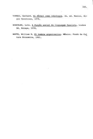 160.
VINNAI, Gerhard. El fútbol como ideologia. 2a. ed. Mexico, Si-
glo Veintiuno, 1978.
WINCKLER, Lutz. A função s'ocial da linguagem fascista, Lisboa
Ed. Estapa, 1978.
WHYTE, William H. El hombre organizacion. México. Fondo de Cul
tura Economica, 1961.
 