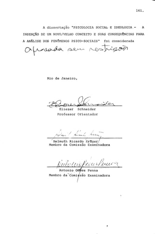 161.
A dissertação "PSICOLOGIA SOCIAL E IDEOLOGIA.- A
INSERÇÃO DE UM NOVO/VELHO CONCEITO E SUAS CONSEQU~NCIAS PARA
A ANÂLISE DOS FENCHENOS PSICO-SOCIAIS" foi considerada
Rio de Janeiro,
Eliezer Schneider
Professor Orientador
/ ) / ---..........
.' - / .' ./ :.-
//(/ fI,.. ( _"-L-, 'h. t: " . /1..- /, l. L.1..
/ -- -/
/Helmuih Ricardo ~r~ger/- I
Membro da Comissao ExamInadora
Membro dac-Comi
Penna
Examinadora
 