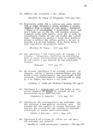(Ve~ttut Ve F~~cy in Abbagnano 1970 pag 506)
33. Vi6e~ente~ nome~ tem a ci~ncia que vamo~ 6ala~:
Pode ~e chamaJt Ideologia. ~e a.pena./.) a.tendemo~ a.o a./.)~unto;
G~álica. Gvr.ai. -õe levamo~ em c.onta a.penM o hL6.tJr..ume,nto
e lógica. ~e ~ó COMideJulJlmo~ a 6ina.lida.de. Seja qual
6o~ o nome que ~e lhe d~, ela. ence~~a. nece~~a.­
~ia.mente e~ta.~ t~ê.~ pa.~te~, poi~ não ~e pode ~a
ciona.lmente t~a.ta.~ de uma. ~em t~a.ta.~ da.~ out~a.i
dua.~. Ideologia me pa.~ece o te~mo mai~ gen~~ico
po~que a. ciência da.~ idê~a~ inclui a da ~ua ex
p~e~~ão e a da ~ua dedu~ão. t ao me~mo tempo o
nome e~pecl6ico da p~imei~a pa~te.
(Ve~ttut De T~acy - 1837 pag XXI)
34. Uma ideologia ê uma o~ganização de c~en~a~ e a-
titude~ - ~el~gio~a~, polltica~ ou 6ilo~ó6ica~
ma~~ ou meno~ in~tituc~onal~zada ou compa~tilha
da com out~o~ e que depende de uma auto~idade -
exte~na.
(RoReac,h. - 1977 pag 19)
35. Um ~~~tema ideológico ~ um ~~~tema coe~ente de
imagen~, ideia~ e ideai~ compa~tilhado~ que 6o~
necem a ~eu~ pa~t~cipante~ uma o~ienta~ão total
coe~ente, ~i~tematicamente ~impli6icada no e~pa
~o e no tempo, no~ meio~ e no~ 6in~. -
( E~~on, E. wado po~ GJU.nbe~g te G~nb~g 1971 pag 3)
36. Ideologia ~ o ~i ni icado que tem todo~ o~ p~o­
ce~~o~ humano~ em un ao do ~~~tema em que ~e
de~envolvem ou ao qua a~pi~am.
(Capa~~o~ ~ Capa~~o~ - 1976 pago 85)
37. Ideologia~ ~ão inte~p~eta~õe~ da ~eal~dade q~e
não ~e~i~tem a uma an~li~e objet~va, poi~ ~ao
c~~ada~ po~ uma e~p~cie de c~en~a emoc~onal que
tem po~ 6im jU!ti6~ca~ uma conduta ou de6ende~
inte~e~~e~ de g~upo~ pa~ticula~izado~.
(Olt~a te Salcedo - 1973 - pago 69).
38. Ideologia ~ um ~i~tema de id~~a-6 Que não mai~
~ão pen~ada~ po~ ninguém.
(Weidlê., W. cilado po~ Me.yrtaud e Lancelot - 1966 pag 1O7J
09.
 