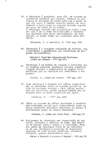 39. A Ideologia ~ po~tanto, pa~a n56, um 6i6tema de
coe~~ncia va~iavtl que exp~ime, explica ou jU6-
ti6ica a6 atitude6 do homem pa~a com o mundo em
que ele vive: ~ tamb~m (a~pecto moto~1 um inci-
tamento a agl~ ne6ta ou naquela di~eçao 6egundo
um juizo de valo~ da 6oeledade.
A Ideoloaia exp~ime uma pe~6pectiva 6ob~e o mun
do: ela e um 6~6tema ~acionalizado e ob6t~ato -
que deco~~em pelo men06 pa~cialmente, da luta
6oeial, ao me6mo tempo que cont~ibui pa~a mol-
da-la.
(Meynaud, J. e Lance.lot, A. 1966 pag 1081
40. Ideologia é o eonjunto lnte9~ado de teo~ia~, ~ei
vindieaçõe~ e p~opõ~ito6 que eon~tituem um p~o­
g~ama ~oeiopol1tieo.
41.
(Web6t~ I ~ T~d New Int~na..t1onal VietionaJl.y
e1tado po~ Joh~on - 1977 pag 6071
Ideologia é um modelo de e~ença~ e coneelto6 que
~e p~opõem explica~ 6en5meno6 6oeiai6 eomplexo6
vi6ando di~igi~ e ~impli61ea~ a6 op~õe6 6ocio-
polZtiea6 que 6e one4eeem a06 indiv~du06 e a06
g~up06.
(Go uld, J., ~Uado po~ John60n - 1977 pag. 6071
42. Toda ideologia ~ no~mada po~ id~ia6 6impli6ica-
da6 ou nal6eada~ ~ob~e um 616tema ~oeial ou um
tipo de 6i~tema6 ~oeiai~ e tai6 idéia6 p~eten -
dem 6e~ objetiva6, po~êm incluem tambêm uma va-
lo~açao mai6 ou men06 explZeita d06 6ato6.
(John.6on, H. - 1977 pag 6081
43. Idéia ou .6i6tema de idêia6 de~tinado a eneob~i~
uma ~ealidade 60eial eujo eonheeimento exato po
de~ia aea~~eta~ p~ejuZzo.6 mate~lai6 ou mo~ai6 a
dete~minado g~upo ou ela66e dominante.
(Will~, E. ~ado po~ C06ta Pinto - 1963 pag 231
44. Ve.6ignamo6 de ideologia uma o~ganizaçao de opi
niõe.6, atitude.6 e valo~e.6; em 6uma, uma manei~
~a de pen.6a~ .6ob~e o homem e a 6oeiedade. Pode
m06 6ala~ da ideologia total de um indivIduo -
ou de 6ua ideologia a ~e.6peito de di6e~ente6
a6peet0.6 da vida .6ocial: polltica, economia,
~eligiao, g~upO.6 mino~itd~io.6 etc ...
(Ado~o g B~un6wik g Levin60n g San6o~d - 1965 pag 281
10.
 