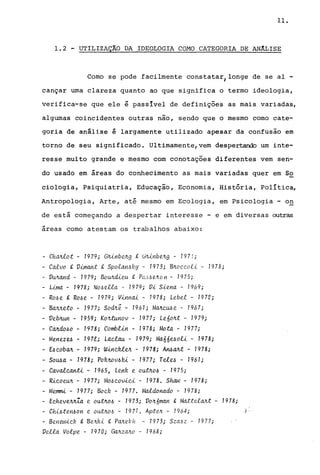 11.
1.2 - UTILIZAÇÂO DA IDEOLOGIA COMO CATEGORIA DE ANÂLISE
Como se pode facilmente constatarJlonge de se aI -
cançar uma clareza quanto ao que significa o termo ideologia,
verifica-se que ele é passlvel de definições as mais variadas,
algumas coincidentes outras não, sendo que o mesmo como cate-
goria de análise é largamente utilizado apesar da confusão em
torno de seu significado. Ultimamente,vem despertando um inte-
resse muito grande e mesmo com conotações diferentes vem sen-
do usado em áreas do conhecimento as mais variadas quer em 52
ciologia, Psiquiatria, Educação, Economia, História, Política,
Antropologia, Arte, até mesmo em Ecologia, em Psicologia - o~
de está começando a despertar interesse - e em diversas outras
áreas como atestam os trabalhos abaixo:
- ChMtot - 1979; GJÚnbvr.g t GIU.nbvr.g - 1971;
- Ca1.vo g, V.{mant &. Spo.tar!.--5Ry - 1973; 8Jt.oc.c.o.tt - 1978;
- VUJtand - 1979; BOUJtcüeu &. PCL).6{1AOrl - 1975;
- L{ma - 1978; No~e.t.ta - 1979; Vi Siena - 1969;
- RMe t Ro~e - 1979; Vinnai - 1978; Lebe.t - 197'2;
- BaMe:to - 1977; SodJtê - 7961; MaJtC.M e - 196 7;
- VebJtun - 1959; KoJt:tunov - 1977; LeóoJt:t - 1979;
- CaJtdo~o - 1978; CombLin - 1978; Mota - 1977;
- Menez~ - 1971; Lac.lau - 1979; Maóó~oli - 1978;
- E6c.obaJt - 1979; Winc.~vr. - 1978; A~aJt:t - 1978;
- SOMa - 7978; Pofvwv~fú - 1977; Te1~ - 7961;
- Cavalc.anti - 1965, LenR e ou:tJto~ - 1975;
- Ric.oeUJt - 1977; Mo~ c.ovic.i - 1978. Shaw - 1978;
- Memmi - 1977; BOC.R - 1977. Ma1.donado - 1978;
- Ec.heveJtJtZa e outJto~ - 1973; VOJtóman g, Matte.taJt:t - 1978;
- CIU~teyUJon e outJto~ - 1971. ApteJt - 1964; ,) ..
- Beltewic.R t BeJtRi &. PaJtebh - 1973; SzaJ.Jz - 1977;
Ve.t.ta Volpe - 1970; GaJtzaJto - 1968;
 