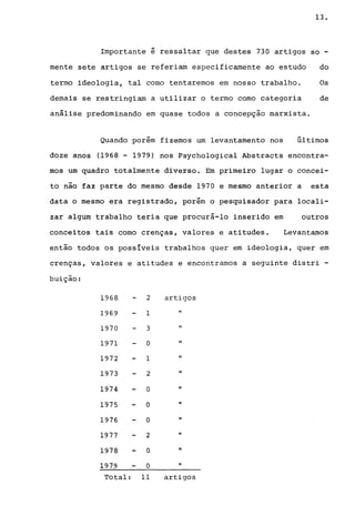 13.
Importante é ressaltar que destes 730 artigos so -
mente sete artigos se referiam especificamente ao estudo do
termo ideologia, tal como tentaremos em nosso trabalho. Os
demais se restringiam a utilizar o termo corno categoria de
análise predominando em quase todos a concepção marxista.
~
Quando porem fizemos um levantamento nos últimos
doze anos (1968 - 1979) nos Psychological Abstracts encontra-
mos um quadro totalmente diverso. Em primeiro lugar o concei-
to não faz parte do mesmo desde 1970 e mesmo anterior a esta
data o mesmo era registrado, porém o pesquisador para locali-
zar algum trabalho teria que procurá-lo inserido em outros
conceitos tais como crenças, valores e atitudes. Levantamos
então todos os possíveis trabalhos quer em ideologia, quer em
crenças, valores e atitudes e encontramos a seguinte distri -
buição:
1968 2 artigos
1969 1 "
1970 3 "
1971 O "
1972 1 "
1973 2 "
1974 O "
1975 O "
1976 O "
1977 2 "
1978 O "
1979 O "
Total: 11 artigos
 