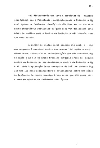 16.
Tal distribuição nos leva a acreditar de maneira
irrefutável que a Psicologia, particularmente a Psicologia S~
cial ignora os fenômenos ideológicos não lhes atribuindo ne -
nhuma importância particular ou quem sabe vem deslocando este
nível de ünálise para o â.mbi to da Sociologia não tomando como
sua esta tarefa.
A partir do quadro geral traçado até aqui, o que
nos propomos é examinar dentro das nossas limitações o surgi-
mento deste conceito e as transformações que vem sofrendo des
de então e no fim de nosso trabalho su~gerir áreas de estudo
dentro da Psicologia, particularmente dentro da Psicologia S~
cial, onde a aplicação desta categoria de análise poderia lag
lar uma luz mais esclarecedora e satisfatória sobre uma série
de fenômenos de comportamento, áreas estas que até agora per-
sistem em ignorar os fenômenos ideológicos.
 