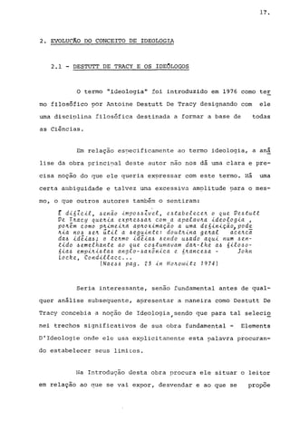 17.
2. EVOLUC1;O DO CONCEITO DE IDEOLOGIA
2.1 - DESTUTT DE TRACY E OS IDEOLOGOS
O termo "ideologia" foi introduzido em 1976 como ter
mo filosófico por Antoine Destutt De Tracy designando com ele
uma disciplina filosófica destinada a formar a base de todas
as Ciências.
Em relação es?ecificamente ao termo ideologia, a aná
lise da obra princi?al deste autor não nos dá uma clara e pre-
cisa noção do que ele queria expressar com este termo. Há uma
certa ambiguidade e talvez urna excessiva amplitude uara o mes-
mo, o que outros autores também o sentiram:
E d16Zc1l, ~enao 1mp06~Zvel, e6~abelecen o que Ve6tu~~
Ve Tnacy quen1a expne~~an com a apalavna 1deolog1a ,
pon~m como pn1me1na apnox1macao a uma de61n1cao, pode
n1a no~ ~en ~t1l a ~egu1nte: doutn1na genal acenci
da~ 1d~la~; o tenmo 1d~la~ ~e"do u6ado aqu1 num 6en-
t1do 6emelhante ao que c06tumavam dan-lhe a6 61l060-
61a6 emp1n16~a~ anglo-~ax5n1ca e 6nance~a - John
LacRe, Cond1llacc ...
(Nae~6 pago 23 1n Honow1~z 1974)
Seria interessante, senao fundamental antes de qual-
quer análise subsequente, apresentar a maneira corno Destutt De
Tracy concebia a noção de Ideologia)sendo que para tal selecio
nei trechos significativos de sua obra fundamental - Elements
D'Ideologie onde ele usa explicitamente esta palavra procuran-
do estabelecer seus limites.
Na Introdução desta obra procura ele situar o leitor
em relação ao que se vai expor, desvendar e ao que se propõe
 