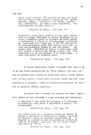 com ela.:
queJto ne-6te eJ.Jc.Jtito, não en-6ÚlaJt"'VO-6 ma-6_-6im 6azeJt
c.am que notei-6 tudo quanto -6e pa-6-6a em VO-6 quando
pen-6ai-6, 6alaiJ.J e e-6c.Jtevei-6. TeJt id~ia-6, expJtimi -
la-6, c.ombinã-la-6 -6ão tn~-6 c.oi-6a-6 di6eJtente-6 ma-6
e-6tJteitamente ligada-6 entne -6i.
(VeJ.Jtutt Ve Tnac.y - 1837 pago XX)
Vi6enente-6 nome-6 tem a c.iênc.ia de que vam06 6alaJt:
Pode J.Je c.haman IVEOLOGIA -6e apena-6 atendemo-6 ao a-6
-6untoi Gnamãtic.a Genal J.Je levaJtmo-6 em c.onta apena~
o in-6tnumento e Lógic.a J.Je c.on-6idenaJtmoJ.J a 6inalida
de. Seja qual 60Jt o nome que -6e lhe dê, ela enc.en~
Jta nec.eJ.JJ.Janiamente eJ.Jta-6 tnê-6 panteJ.J, poiJ.J não -6e
pode Jtac.ionalmente tJtataJt de uma -6em tJtataJt daJ.J
outJtaJ.J duaJ.J. IVEOLOGIA me paJtec.e o teJtmo maiJ.J genê
nic.o pOJtque a Ci~nc.ia daJ.J Idêia-6 inc.lui a da -6ua
expJte66ão e a da -6ua dedução. E ao meJ.Jmo tempo o
nome eJ.Jpec.16ic.o da pnimeina pante.
(VeJ.Jtutt Ve TJtac.y - 1837 pago XXI)
18.
~ talvez importante chamar a atenção aqui para o f~
to de que nesta apresentação da "Nova Ci~ncia" por ele, sur -
gem na verdade dois conceitos diferentes para o termo Ideolo-
gia: um mais amplo e outro mais restrito, sendo que até hoje
relegou-se o se1undo e todos os trabalhos existentes se refe-
rem ao primeiro destes conceitos.
Um pouco mais a frente ele procura ser mais expli-
xito quanto ao que pretende e o que entendia por Ideologia:
A Ideologia ê uma paJtte da Zoologia, e ê J.JobJtetudo
no homem que eJ.Jta pante ê impoJttante e menec.e -6eJt
apn06undada.
(Ve-6tutt Ve Tnac.y - 1837 pago VI)
Foi Loc.ke c.neio eu, o pnimeino homem que tentou ob
J.JeJtvaJt e de6c.Jteven a inteligênc.ia humana, bem c.omo
6e ob6enva e de-6c.neve qualquen pJtopJtiedade de um
minenal ou vegetal ou uma c.inc.unJ.Jtinc.ia notável da
vida de um animal e pon i-6J.Jo ele 6ez deJ.Jte eJ.Jtudo
uma pante da FIJ.Jic.a.
(VeJ.Jtutt Ve_ Tnac.y - 1837 pago VIII
 