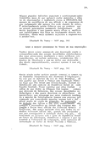 A.lgun.~ $1ta,'1de.6 ,ta,len.to.6 .6e;Juiltam e c.on.tin.ua.ltam Loc.ke:
Con.di'llac. mai.6,_do que q.ulqueJt. outltQ aumen.tou o n.úm~
Jt.o de ob4eJt.va~oe4 e Jt.ea,lmen.t.t c./tiou a. rVEOLOGTA.Ma.6
ape4aJt. da exc.elên.c.ia do 4eu m[todo e da .6eguJt.an.~a de
.6eu julgamento nao paJt.ec.e ten .6ido i4en.to de eJt.Jt.o.6.
E pJt.incipalmente ne.6ta Ciênc.ia que .6e con.hec.e que
a.6 n04.6a4 peJt.c.ep~5e4 pUJt.amente in.telec.tuai6 4aO
muito 6ugid1a4 e que quanto men.06 vêze4 a matêJt.ia
que in.ve.6tigam04 11.06 leva ao te.6temunho diltet.o d04
.6en.tid04, tanto ma14 e.6tam04 .6ujeit.o.6 a en.gan.aJt.-n.04
e peltdeJt.-n.04.
fVe4tutt Ve TJt.ac.y - 1837 pago IX)
19.
Logo a seguir prossegue De Tracy em sua exposição:
Tel1te-i. 6azeJt. C.Úl.C.O en..6a'w.6 de uma de.6c.Jt.-i.~ao exata e
c.iltc.un..6tan.c.iada da.6 1104.6a6 nac.uldade.6 in.telectuai.6;
do.6 .6eu.6 pJt.-i.ncipai6 6en.5men.06 e mai.6 n.ot~vei6 c.iJt.-
c.un.6tal1c.ia.6, em outJt.a6 palavJt.a6, veJt.dadeiJt.06 Ele -
men.t06 da Ideologia e 6em me deteJt. l1a6 di6ic.ulda -
de6 de.6te empJt.eel1dimen.to, en.c.aJt.ei apen.a6 a 6ua uti
lidade.
fVe.6tutt Ve TJt.acy - 1837 pago IX)
Havia ain.da outJt.o motivo quan.do c.omec.ei a compoJt. e6
te tltabalho fJt.e 6eJt.én.c.ia a06 Element6·V'Ideologie).-
Eu via que 0.6 autolte.6 da Lei de tltê6 BJt.um~Jt.io do
ano quatJt.o que deJt.am a FJt.ança uma In.6tJt.uçao P~bli­
c.a logo que lhe deJt.am uma Con..6titui~ao, tinham e.6-
tabelec.ido uma c.adeiJt.a de GJt.am~tic.a GeJt.al em c.ada
E6c.ola Cel1tJt.al. Vi660 c.onc.lui que ele6 tinham a
idéia de que toda.6 a6 11ngua.6 tem Jt.egJt.a6 c.omun6
qu.e deJt.ivam da Natulteza, da6 110.66a6 6ac.uldade6 in.-
t.elec.t.uai6 e da.6 quai.6 dec.oltltem 0.6 pltinc.Zpi06 do
ltac.ioc.Znio; que pen4avam que paJt.a c.onhec.eJt. Jt.ealmen.
te a maJt.c.ha da Inteligênc.ia humana eJt.a pJt.ec.i60 lei
c.ome~ado pOIt c.on6ideltaJt. aquela6 Jt.egJt.a.6 60b o tJt.l -
plic.e ponto de vi6ta da 60Jt.maçao, da eX€Jt.e6.6aO e
da deduçao da6 I~êia6 e que e.6.6e conhec.~menlo nao
60mente e n.ec.e66aJt.io ao e.6tudo da6 lingua6 ma6 é
tambêm a ~nica ba.6e 66lida da6 Ciência6 MOJt.ai6 e
Polltica6, da.6 qua-i.6 queJt.iam ele6 que tod06 0.6 c.i-
dadao.6 tive6.6em idêia.6 .6a6, quando n~o pJt.06unda6 ,
que poJt. con6egulnte a intençao defeó eJt.a que, na
Jt.ealidade 6e 6izeó6e 60b o nome de Gltamatic.a GeJt.al
um CUJt.60 de Ideologia, GJt.amatica e L6gic.a e que en·
6inando a Fil0606ia da Linguagem, e6ta 6eJt.vi.66e d~
intJt.oduçao ao CUJt.60 de MOJt.al pJt.ivada e P~blic.a.
(Ve.6tutt Ve TJt.ac.y - 1837 pago XIII)
 