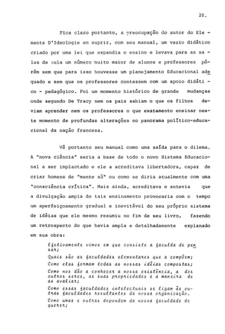 20.
~~ca claro portanto, a r,reocupa9ãQ do autor do Ele -
ments D'ldeologie em suprir, com seu manual, um vazio didático
criado por uma lei que expandia o ensino e levava para as sa -
las de aula um número muito maior de alunos e professores
.po-
rém sem que para isso houvesse um planejamento Educacional ade
quado e sem que os professores contassem com um apoio didáti -
co - pedagógico. Foi um momento histórico de grande mudanças
onde segundo De Tracy nem os pais sabiam o que os filhos de-
viam aprender nem os professores o que exatamento ensinar nes-
te momento de profundas alterações no panorama político-educa-
cional da nação francesa.
vê portanto seu manual como uma saída para o dilema.
A "nova ciência" seria a base de todo o novo Sistema Educacio-
nal a ser implantado e ele a acreditava libertadora, capaz de
criar homens de "mente sã" ou como se diria atualmente com uma
"consciência crítica". Mais ainda, acreditava e antevia que
a divulgação ampla de tais ensinamento provocaria com o tempo
um aperfeiçoamento gradual e inevitável do seu próprio sistema
de idéias que ele mesmo resumiu no fim de seu livro, fazendo
um retrospecto do que havia ampla e detalhadamente explanado
em sua obra:
E6etivamente vimo~ em que con~i~te a 6aculda de pe~
~alt;
Quai~ ~ão a~ 6aculdade~ elementalte~ que a compoem;
Como ela~ 60ltmam toda~ a~ no~~a~ idêia~ compo~ta~;
Como no~ dão a conhecelt a no~~a exi~tência, a do~
outltO~ ~elte~, a~ .6ua~ pltopltiedade.~ e a manei.lta de
a~ avalialt;
Como e~~a~ 6aculdade~ intelectuai~ ~e ligam ~~ ou-
tlta~ 6aculdade~ Ite~ultante~ da no~~a oltganização.
Como uma~ e outlta~ dependem da no~~a 6aculdade de
qtteltelt;
 