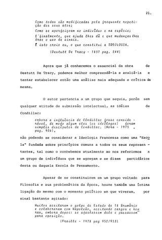 Como toda~ ~ao mod~6~Qada~ p~la 6~~qu~nt~ ~~p~t~­
ção do~ ~~u~ ato~;
Como ~~ ap~~6~~çoam no ~ndivZduo ~ na ~~pEQi~;
E .6inalm~nt~, qu~ ajuda lh~~ dã. ~ qu~ mudança~ lhu
t~az o u~o d~ ~inai~.
~ i~to Q~~io ~u, o qu~ Qon~titui a IVEOLOGIA.
(V~~tutt V~ T~aQy - 1837 pago 244)
21.
Agora que já conhecemos o essencial da obra de
Destutt De Tracy, podemos melhor compreendê-la e avaliá-la e
tentar estabelecer então uma análise mais adequada e crítica da
mesma.
~
O autor pertencia a um grupo que seguia, porem sem
qualquer atitude de submissão intelectual, as idéias de
Condillac:
~~bo~a a in6lu~nQia d~ COndillaQ áo~~~ Qon~id~ -
~av~l, d~ modo algum ~l~~ (o~ id~ologo~) 6o~am
~impl~~ di~QIpulo~ d~ Condiiiac.. !Mo~a - 1975
pag. 906),
nao podendo se considerar a Ideologia Francessa como uma tlEsco
la" fundada sobre princípios comuns a todos os seus represen -
tantes, tal como o concebemos atualmente ao nos referirmos a
um grupo de indivíduos que se agregam e se dizem partidários
desta ou daquela Escola de Pensamento.
Apesar de se constituirem em um grupo voltado para
Filosofia e sua problemática da época, houve também uma íntima
ligação do mesmo com o momento político em que viveram, por
sinal bastante agitado:
Muito~ aQ~ita~am o golpe de E~tado de
~ c.olabo~a~am c.om Napoleão, aQeitando
~a~, ~mbo~a depoi6 ~e a6a~taa6em del~
pa~a opo~ição.
18 B~umã~io
c.a~go~ e ho!!;.
e. pa~ ~ a~ ~ ~m
(F~aill~ - 1978 pag 952/953)
 