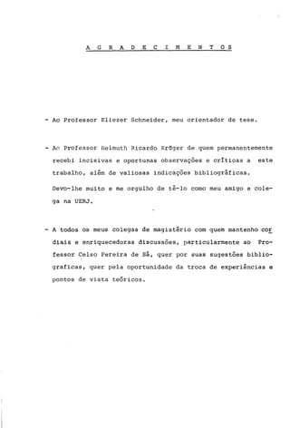 A G R A D E C I M E N TOS
- Ao Professor Eliezer Schneider, meu orientador de tese.
- Ao Professor Helmuth Ricardo Kr6ger de quem permanentemente
recebi incisivas e oportunas observações e críticas a este
trabalho, além de valiosas indicações bibliográficas.
Devo-lhe muito e me orgulho de tê-lo como meu amigo e cole-
ga na UERJ.
- A todos os meus colegas de magistério com quem mantenho cOE
diais e enriquecedoras discussões, particularmente ao Pro-
fessor Celso Pereira de sá, quer por suas sugestões biblio-
graficas, quer pela oportunidade da troca de experiências e
pontos de vista te6ricos.
 