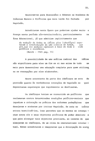 22.
Reuniram-se para discussões e debates na Academia de
Ciências Morais e políticas que mais tarde foi fechada por
Napoleão.
Acreditavam nesta época que poderiam ajudar muito a
França neste período pós-revolucionário, particularmente na
área Educacional, já que admitiam implicitamente que
da ~edução de toda~ a~ ideia~ e!e~ (ideo!õgo~)
~avam a eon~tituição de uma ei~neia do homem,
po~ ~ua vez pude~~e o6e~eee~ a ba~e de toda a
polltiea e eeonômiea.
(Ba~th - 1945 pago 15)
A possibilidade de uma análise radical das
e~pe­
que
vida
idéias
nao significava para eles um fim em si mas acima de tudo um
meio para desenvolver urna educação completa para quem utilizas
se as concepções por eles elaboradas.
Houve entretanto da parte dos ideólogos um erro de
previsão quanto ~s verdadeiras intenções de Napoleão no qual
depositaram esperanças que rapidamente se desfizeram.
Os ideólogos haviam se convertido em políticos que
reclamavam contra determinadas condições político-sociais que
impediam a colocação na prática das reformas pedagógicas que
desejavam e acabaram por irritar Napoleão. Se este no . ~ .lnlClO
evitou hostilizá-los, logo percebeu que os mesmos se interpu -
nharn entre ele e seus objetivos políticos de poder absoluto e
que para alcançar tais objetivos precisava, ao inverso do que
almejavam os ideólogos, de um clima de obscurantismo intelec -
tual. Estes acreditavam e imaginavam que a divulgação do siste
 