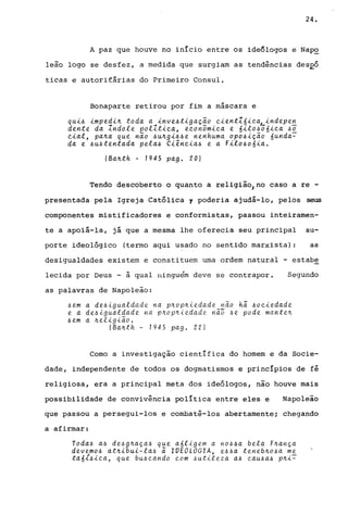 24.
A paz que houve no início entre os ideôlogos e NapQ
leão logo se desfez, a medida que surgiam as tendências desEó
ticas e autorif&rias do Primeiro Consul.
Bonaparte retirou por fim a máscara e
qu~~ ~mped~~ toda a ~nve~t~gação e~entZó~e~~ndepen
dente da Zndole pollt~ea, eeonôm~ea e ó~lo~õó~ea ~O
Q~al, pa~a que não ~u~g~~~e nenhuma opo~~ção óunda~
da e ~a~tentada pela~ Cl~ne~a~ e a F~lo~oó~a.
(Ba~th - 7945 pago 20)
Tendo descoberto o quanto a religião) no caso a re -
presentada pela Igreja Católica 1 poderia ajudá-lo, pelos seus
componentes mistificadores e conformistas, passou inteiramen-
te a apoiá-la, já que a mesma lhe oferecia seu principal su-
porte ideológico (termo aqui usado no sentido marxista) : as
desigualdades existem e constituem uma ordem natural - estabe
lecida por Deus - à qual ninguém deve se contrapor. Segundo
as palavras de Napoleão:
4em a de41gualdade na p~op~iedade não h~ 4oe~edade
e a de4~guatdade na p~op~iedade nã~ 4e pode mante~
4em a ~et~g~ão.
(Ba~th - 7945 pago 22)
Como a investigação científica do homem e da Socie-
dade, independente de todos os dogmatismos e princípios de fé
religiosa, era a principal meta dos ideólogos, não houve mais
possibilidade de convivência política entre eles e Napoleão
que passou a persegui-los e combatê-los abertamente; chegando
a afirmar:
Toda4 a4 de4g~aça4 que aÓligem a n06~a bela F~ança
devemo6 at~~bu~-la4 ã lVEOLOGIA, e44a teneb~o6a me
taó16~ea, que bU6eando eom 4utileza a6 eaU6a6 p~i~
 