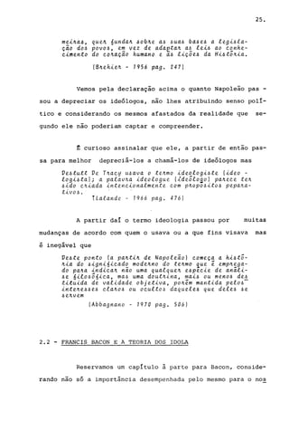 mei~a4, que~ óunda~ ~ob~e a~ ~ua6 ba4e4 a legi~la­
ção do~ povo~, em vez de adaeta~ a~ lei~ ao eonhe-
eimento do eo~aÇao humano e ~~ liç5e4 da Hi~t5~ia.
(B~ehie~ - 1956 pago 2471
25.
Vemos pela declaração acima o quanto Napoleão pas -
sou a depreciar os ideólogos, não lhes atribuindo senso polí-
tico e considerando os mesmos afastados da realidade que se-
gundo ele não poderiam captar e compreender.
~ curioso assinalar que ele, a partir de então pas-
sa para melhor depreciá-los a chamá-los de ideólogos mas
Ve~tutt Ve T~aey u~ava o te~mo ideologi~te (ideo -
logi~taJ; a palav~a ideologue (~de5loao) pa~eee te~
6ido e~iada inteneionalmente eom p~Opo~ito6 pepa~a­
tiv06 ..
1Lalande - 1966 pago 476)
A partir daí o termo ideologia passou por muitas
mudanças de acordo com quem o usava ou a que fins visava mas
é inegável que
Ve6te ponto (a pa~ti~ de Napole~o) eomeça a hi6t5-
~ia do 6igniÓieado mode~no do te~mo ~ue e emp~ega­
do pa~a indiea~ n~o uma qualque~ e6peeie de análi-
6e óilo65óica, ma6 uma dout~ina, mai6 ou men06 de6
tituida de validade objetiva, po~em mantida pelo6-
inte~e66e6 cla~06 ou ocult06 daquele6 que dele6 6e
6e~vem
(Abbagnano - 1970 pago 506)
2.2 - FRANCIS BACON E A TEORIA DOS IDOLA
Reservamos um capítulo à parte para Bacon, conside-
rando nao só a importância desempenhada pelo mesmo para o nos
 
