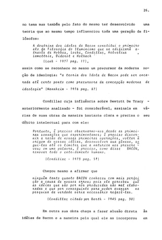 26.
no tema mas tambªm pelo ~ato do mesmo ter desenvolvido uma
teoria que ao mesmo tempo influenciou toda uma geração de fi-
lósofos:
A dout~ina do~ idolo~ de Bacon con~titui o p~imei~o
elo da Filo~o6ia do Ilumini~mo que ~e edi6ica~ã a-
t~a0~~ de Hobbe~, Locke, Condillac, Helvetiu~
Lamett~ie, Vide~ot e Holbach .. .
(Lenk ~ 1971 pago 11),
assim como se reconhece no mesmo um precursor da moderna no-
ção de ideologia: "a teo~ia do~ Idola de Bacon pode ~e~ enca-
~ada at~ ce~to ponto como p~ecu~~o~a da concepçio mode~na de
ideologia" (Mannheim - 1976 pago 87)
Condillac cuja influência sobre Destutt De Tracy
anteriormente analisado - foi considerável, assinala em
rias de suas obras de maneira bastante clara e precisa o
débito intelectual para com ele:
Po~tanto, ~ p~eci~o ob~e~va~mo-no~ de~de a~ p~imei­
~a~ ~en~aç~e~ que expe~imentamo~; ~ p~eci~o di~ce~­
ni~ a ~az~o de no~~a~ p~imei~a~ ope~aç~e~, volta~ ~
o~igem de no~~a~ id~ia~, de~envolve~ ~ua g~ne~e, ~e
gui-la~ at~ O~ limite~ que a natu~eza no~ p~e~c~e ~
veu; em uma palav~a, ~ p~eci~o, como di~~e BACON,
~e.nova,'t ~todo o entH~dime.Hto humano.
(CondLttac - 1973 pago 51)
Chegou mesmo a afirmar que
ningu~m tanto quanto BACON conheceu com mai~ pe~6ei
ç~o a cau~a de no~~o~ e~~o~; POi6 ele pe~cebeu que
a~ id~ia6 que 6~O po~ nõ~ p~oduzida~ 6ão mal elabo-
~ada~ e que po~ con~eguinte pa~a pode~ avança~ na
pe6qui6a da ve~dade ~e~ia nece~~ã~io ~e6az~-la~.
(CoHdillac citado po~ Ba~th - 1945 pago 30)
Em outra sua obra chega a fazer alusão direta
idiias de Bacon e a maneira pela qual ele as incorporou
-va-
seu
~
as
em
 