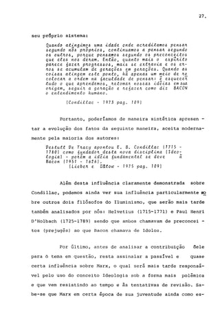 seu pr6prio sistema;
Quando ating~mo4 uma idade onde ac~editamo4 pen4a~
4egundo nÔ4 P~Õp~i04, continuamo~ a pen4a~ 4egundo
04 out~o4, po~que pen4am04 4egundo o~ p~econceito~
que ele~ no~ de~am. Então, quanto mai~ o e~pl~ito
pa~ece óaze~ p~og~e~404, mai~ ~e ext~avia e o~ e~­
~o~ 4e acumulam de ge~açõe~ em ge~açõe4. Quando a~
coi~a~ atingem e~te ponto, h~ apena~ um meio de ~e
eoloea~ a o~dem na 6aculdade de pen4a~: ê e~quece~
tudo o que ap~endemo~, ~etoma~ YIO~.6a~ idê-i.a~ em.6ua
o~-i.gem, ~egui~ a ge~ação e ~e6aze~ como diz BACON
o entendimento humano.
(CondLtlac - 1973 pago 109)
27.
Portanto, poderíamos de maneira sintética apresen -
tar a evolução dos fatos da seguinte maneira, aceita moderna-
mente pela maioria dos autores:
Ve.ótutt Ve T~acy apontou E. B. Condillae (1715 -
1780) como 6undado~ de.óta nova di.óc-i.plina (Ideo-
logia) - po~êm a -i.dê-i.a 6undarnental .óe deve ~
Bac on (1 95 1 - 1626 ) •
(Liebe.~ e. Dlltow - 1975 pago 109)
Além desta influência claramente demonstrada sobre
Condillac, podemos ainda ver sua influência particularmente ~
bre outros dois filósofos do Iluminismo, que serão mais tarde
também analisados por nós: Helvetius (1715-1771) e Paul Henri
D'Holbach (1725-1789) sendo que ambos chamavam de preconcei -
tos (prejugés) ao que Bacon chamava de Idolos.
Por último, antes de analisar a contribuição dele
para 6 tema em questão, resta assinalar a passível e quase
certa influência sobre Marx, o qual será mais tarde responsá-
vel pelo uso do conceito Ideologia sob a forma mais polêmica
e que vem resistindo ao tempo e as tentativas de revisão. Sa-
be-se que Marx em certa época de sua juventude ainda como es-
 
