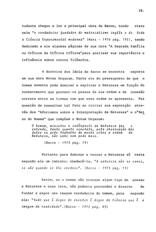 28.
tudante chegou a ler a principal obra de Bacon, tendo visto
nele "o ve~dadei~o óundado~ do mate~iali~mo inglê~ e de toda
a Ciência Expe~imental mode~na" (Ma~x - 1976 pago 1921, tendo
dedicado a ele algumas páginas de sua obra ,"A Sagrada Família
ou Crítica da Crítica Crítica"para analisar sua importância e
influência sobre outros filósofos.
A doutrina dos Idola de Bacon se encontra exposta
em sua obra Novum Organum. Parte ele do pressuposto de que o
homem somente pode dominar e explicar a Natureza em função do
conhecimento que proventura possua da sua ordem e da conexao
correta entre as formas com que essa ordem se apresenta. Fez
questão de ressaltar tal fato ao iniciar sua exposição atra-
vés dos "Aforismos sobre a In~erpretação da Natureza" e o"Rei
no do Homem" que compõem o Novum Organum:
o homem, mini~t~o e intê~p~ete da Natu~eza óaz e
entende, tanto quanto con~tata, pela ob~e~va~ão da~
6ato~ ou peta t~abalho da mente ~ob~e a o~dem da
Natu~eza, não ~abe nem pode rnai~.
(Baco n - 1973 pag. 19)
Portanto para dominar e vencer a Natureza só resta
segundo ele um caminho: obedecê-la. "A na.tuneza não .6e vence,
.6e Hão quando .6e lhe obedec.e". (Bac.on - 1973 pago 19)
Assim, se o homem nao tivesse algum tipo de acesso
a Natureza e suas leis, não poderia pretender o direito de
fundar e expor uma imagem verdadeira do homem, pois segundo
ele: "tudo que ~ digno de exi.6tin ~ digno da Ci~ncia que ~ a
imagem da ~ealidade". (Bac.on - 1973 pago 851
 