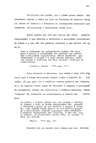 29.
Verificava ele porém, que o homem quase sempre nao
conseguia captar e expor as leis da Natureza de maneira corre
ta. Entre os homens e a Natureza se interpunham processos que
impediam, dificultavam e deformavam estas leis.
Bacon pensou que com sua teoria dos Idola poderia
compreender o que deforma e dificulta a atividade intelectual
do homem e o que não lhe permite conhecer o que existe tal co
..mo e:
Como a o~denação do entendimento humano não a~~e -
gu~a a p~io~i a eliminação do~ 6ato~e~ que pe~tu~­
bam a atividade eogno~eitiva, Baeon ae~editou que
iluminando a o~igem e a ação de~te~ 6ato~e~, pode-
~ia ajuda~ a ~ealiza~ eom mai~ pu~eza o p~oee~~o do
eonheeimento.
(Liebe~ e. Butow - 1975 pago 111)
Para conhecer a Natureza, sua ordem e suas leis bas
taria que o homem mantivesse sempre limpo o espelho de sua
razão, já que para ele o espírito humano poderia ser compara-
do a um espelho curvo capaz de deformar e impedir a percepção
da verdadeira imagem que refletiria a própria Natureza. Dessa
"limpeza" do intelecto se encarregaria a teoria dos idolos
pois
o~ idolo~ e noçõe~ 6al~a~ que o~a oeupam o intelee
to humano e nele ~e aeham implantado~ não ~omente
o ob~tu~em a ponto de ~e~ dióZeil o aee~~o ã ve~da
de, eomo também me~mo depoi~ de ~eu põ~tieo log~a~
do e de~ee~~ado, pode~ão ~e~~u~gi~ eomo ob~táeulo
ã p~õp~ia in~tau~ação da~ Ciêneia~, a não ~e~ que
o~ homen~, já p~eeavido~ eont~a ele~, ~e euidem 0-
mai~ que po~~am.
(Baeon - 1973 pago 26)
Segundo ele as causas mais comuns que nos desviam
 