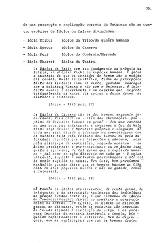 30.
de explica9ão correta da Natureza
N
uma perceP9ao e sao as qua-
tro espécies de ídolos ou falsas divindades:
-
-
-
-
Idola Tribus idolos da Tribo/do genêro humano
Idola Specus idolos da Canerva
Idola Fori Idolos do Comércio/Mercado
Idola Theatri Idolos do Teatro.
o~ ldoto~ da T~~bo tem ~eu 6undamento na p~ô~~~a Na
tu~eza, na p~op~ia t~~bo ou e~pê.c~e humana. t 6at~a
a a~~e~ção de que o~ 4ent~do~ do homem ~ão a med~da
da~ co~~a~. Mu~to ao cont~á~~o, toda~ a~ pe~cepçõe4
tanto do~ ~ent~d04 como da mente, gua~dam anatog~a
com a Natu~eza Humana e não com o Un~ve~40. O ~nte­
tecto humano é ~emethante a um e4petho que ~e6lete
de6~gualmente o~ ~aio~ da~ coi4a~ e de~~a 60~ma a4
d~4to~ce e co~~ompe.
íBacon - 1973 pago 27)
06 Idol06 da Cave~na 6aO 06 do~ homen6 enquanto in-
divldu06. POi6 cada um - .além da~ abe~~aç5e6. p~5 -
p~ia6 da Na~u~eza humana em ge~al - tem uma cave~na
ou uma cova que inte~cepta e COhhompe a luz da Natu
~eza: 6eja devido a Natuheza phôp~ia e 4ingula~ d~
cada um; 6eja devido ã educaçao uu conveh6açõe6 com
o~ out~06; 6eja pela leituha d06 liv~o6 ou pela au-
tOh~dade daquele6 que ~e ~e6peitam e admiham; 6eja
peta di6ehença de imp~e66õe6, 6egundo OCOhham em
animo p~edi6p06to e pheconceituo60 ou em animo t~an
qu~to e equanime, de tal 60hma que o e6pZhito huma~
no - tal como 6e acha di6p06to em cada um - é coi6a
vahiável, 6ujeita ã multipla6 pe~tu~baçõe6 e até ce~
to ponto 6ujeita ao aca~o. POh i6~0, bem p~oclamou -
Heháclito quando di66e que 06 homen6 bU6cam a6 Ciên
cLa~ em 6eu6 pequeno6 mundo6 e não no g~ande, comum
e Unive~6al.
(Bacon - 1973 pago 28)
Há também 06 idol06 phoveniente6, de ce~ta 6o~ma, do
inte~cuh60 e da a66ociação heciphoca d06 indivZdu06
do gêneho humano ent~e 6i, a que chamam06 de Idol06
do Comê~cio/Me~cado devido ao comê~cio e con6ohcio
ent~e 06 homen6. Com e6eito, 06 homen6 ~e a660ciam
a~aça6 ao di6CUh60, po~êm a6 palav~a~ 6ão imp06ta6
a6 coi6a6 6egundo a concepção do vulgo. E a6 pala-
v~a6 impo6ta6 de manel~a imphôphia e inepta, blo -
queiam e6pant06amente o intelecto. Nem a6 de6ini -
çõe6, nem a6 explicaçõe6 com que 06 homen6 dout06
 