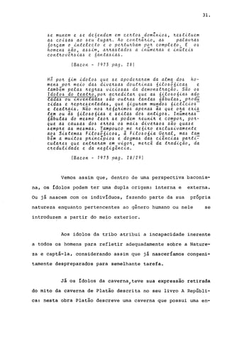 6e munem e 6e de6endem em Qe~t06 domZni06, ~e6tituem
a~ Qoi4a6 ao ~eu luga~. Ao Qont~~~io, a~ palav~a4
60~çam o inteleQto e o pe~tu~bam po~ Qompleto. E 06
homen6 6ão, a66im, a~~a6tad06 a inúme~a6 e inútei6
QOnt~ove~6ia4 e 6anta6ia6.
(BaQon - 1973 pago 28)
H5 po~ 6im idol06 que 6e apode~a~am da alma d04 ho-
men4 po~ meio da6 dive~6a4 dout~ina6 6il0666iQa6 e
tambem pela6 ~eg~a4 viQi04a4 da demon6t~ação. são 06
ldol06 do teat~o,Po~ aQ~edita~ que a4 6il0606ia6 ado
tada4 ou inventaaa4 4ão out~a4 tanta4 6ãbula4, p~odu
zida4 e ~ep~e4entada4, que 6igu~am mund04 6iQtZQi06-
e teat~ai4. Não n04 ~e6é~im06 apena4 ã4 que o~a exi4
tem ou ã4 6ilo406ia4 e 4eita6 d06 antig04. lnúme~a4-
6ibula4 do me4mo teo~ 4e podem ~euni~ e Qompo~, po~­
que a4 QaU4a4 d04 e~~04 04 mai4 dive~404 4ão qua4e
4emp~e a4 me4ma4. TampouQO me ~e6i~0 eXQlU4ivamente
a04 Si4tema4 Filo466iQ04, ã Fil0406ia Ge~al, ma4 tam
bem a muit04 p~inQZpi04 e dogma4 da4 QiênQia4 pa~ti~
QUla~e4 que ent~a~am em vigo~, me~Qê da t~adição, da
Q~edulidade e da negligênQia.
(BaQon - 1973 pago 28/29)
31.
Vemos assim que, dentro de urna perspectiva baconia-
na, os ídolos podem ter urna dupla origem: interna e externa.
Ou já nascem com os indivíduos, fazendo parte da sua própria
natureza enquanto pertencentes ao gênero humano ou nele se
introduzem a partir do meio exterior.
Aos idolos da tribo atribui a incapacidade inerente
a todos os homens para refletir adequadamente sobre a Nature-
za e captá-la, considerando assim que já nasceríamos congeni-
tamente despreparados para semelhante tarefa.
Já os ídolos da caverna,teve sua expressa0 retirada
do mito da caverna de Platão descrita no seu livro A Repúbli-
ca: nesta obra Platão descreve urna caverna que possui urna en-
 