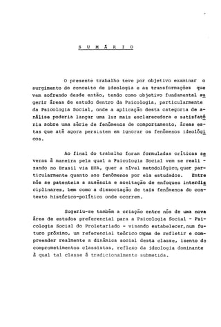 S U M Á R I O
o presente trabalho teve por objetivo examinar o
surgimento do conceito de ideologia e as transformações que
vem sofrendo desde então, tendo como objetivo fundamental s~
gerir áreas de estudo dentro da Psicologia, particularmente
da Psicologia Social, onde a aplicação desta categoria de a-
nálise poderia lançar uma luz mais esclarecedora e satisfatõ
ria sobre uma série de fenômenos de comportamento, áreas es-
tas que até agora persistem em ignorar os fenômenos ideolõgi
COSo
Ao final do trabalho foram formuladas criticas se
veras à maneira pela qual a Psicologia Social vem se reali -
zando no Brasil via EUA, quer a nível metodológico,quer par-
ticularmente quanto aos fenômenos por ela estudados. Entre
nós se patenteia a ausência e aceitação de enfoques interdi~
ciplinares, bem como a dissociação de tais fenômenos do con-
texto histórico-político onde ocorrem.
Sugeriu-se também a criação entre nós de urna nova
área de estudos preferencial para a Psicologia Social - Psi-
cologia Social do proletariado - visando estabelecer,num fu-
turo próximo, um referencial teórico capas de refletir e com-
preender realmente a dinâmica social desta classe, isento de
comprometimentos classistas, reflexo da ideologia dominante
à qual tal classe é tradicionalmente submetida.
 