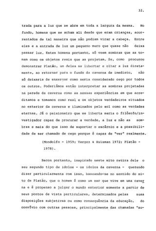 32.
trada para a luz que se abre em toda a largura da mesma. No
fundo, homens que se acham ali desde que eram crianças, acor-
rentados de tal maneira que não podiam virar a cabeça. Entre
eles e a entrada de luz um pequeno muro que quase nao deixa
passar luz. Estes homens portanto, só veem sombras que as to-
mam como os objetos reais que as projetam. Se, como procurou
demonstrar Plaião, um deles se libertar e olhar a luz direta-
mente, ao retornar para o fundo da caverna de imediato, nao
só deixaria de enxer0ar como seria considerado cego por todos
os outros. Poderiámos então interpretar as sombras projetadas
na parede da caverna como as nossas experiências em que acre-
ditamos e tomamos como rea~ e os objetos verdadeiros situados
no exterior da caverna e iluminados pelo sol como as verdades
eternas. Já o psisioneiro que 'se liberta seria o fi1ósofo/in-
vestigador capaz de procurar a verdade, a luz e não as som-
bras e mais do que isso de suportar o escárnio e a possibili-
dade de ser chamado de cego porque é capaz de "ver" realmente.
(Mondolfo - 1959; Vergez & Huisman 1972; Platão -
1978) .
Bacon portanto, inspirado neste mito retira dele o
seu segundo tipo de ido los - os idolos da caverna - querendo
dizer particularmente com isso, baseando-se no sentido do mi-
to de Platão, que o homem é como um ser que vive em uma caver
...
na e e propenso a julgar o mundo exterior somente a partir de
seus pontos de vista particulares, determinados pelas suas
disposições subjetivas ou como consequência da educação, do
convívio com outras pessoas, principalmente das chamadas "au-
 