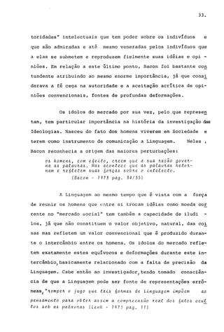 33.
toridades" intelectuais que tem poder sobre os indivíduos e
que são admiradas e até mesmo veneradas pelos indivíduos que
a elas se submetem e reproduzem fielmente suas idéias e opi -
niões. Em relação a este último ponto, Bacon foi bastante con
tundente atribuindo ao mesmo enorme importância, já que cons!
derava a fé cega na autoridade e a aceitação acrítica de opi-
niões convencionais, fontes de profundas deformações.
Os idolos do mercado por sua vez, pelo,que represeg
tam, tem particular importância na história da investigação ~
Ideologias. Nasceu do fato dos homens viverem em Sociedade e
terem corno instrumento de comunicação a Linguagem. Neles
Bacon reconhecia a origem das maiores perturbações:
o~ homen~, com e6eito, C4eem que a ~ua 4azao gove4-
na a~ palav4a~. Ma~ acontece que a~ palav~a~ ~eto~­
nam e ~e6letem ~ua~ 6o~ça~ ~ob~e o intelecto.
(Bacon - 1973 pago 34/35)
A Linguagem ao mesmo tempo que é vista com a força
de reunir os homens que entre si trocam idéias como moeda cor
rente no "mercado social" tem também a capacidade de iludi
los, já que não constituem o valor objetivo, natural, das co!
sas mas refletem um valor convencional que é produzido duran-
te o intercâmbio entre os homens. Os idolos do mercado refle-
tem exatamente estes equívocos e deformações durante este in-
tercâmbio) basicamente relacionado com a falta de precisão da
Linguagem. Cabe então ao investigador} tendo tomado consciên-
cia de que a Linguagem pode ser fonte de representações errô-
neas) »~ompe~ o jugo que tai~ 6o~ma~ de Linguagem imp~em ao
pen~amento pa~a obte~ a~~1m a comp~een~ao heai do~ 6ato~ aeui
tO.6 60b a~ palaVl1.a.6 (Lenlz - 1971 pago 11)
 