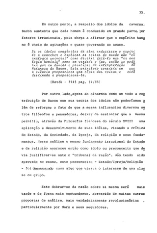 35.
Em outro ponto, a respeito dos idolos da caverna,
Bacon sustenta que cada homem e conduzido em grande part~ por
fatores irracionais, pois chega a afirmar que o espírito huma
no e cheio de agitações e quase governado ao acaso.
Se o~ idolo~ cong~nito~ da alma induzi~~em o e~pi~i
to a concebe~ e explica~ a~ coi~a~ do mundo n~o "ei
analogia unive~~i" como deve~ia 6az~-lo ma~ "ex ana
logia homini~" como em ve~dade o 6az, ent~o ~e pod~
~ia po~ em d~vida o p~incZpio da inte~p~etaç~o di
Natu~eza de Bacon. E~te p~incZpio con~i~te em que
a ci~ncia p~opo~ciona uma cópia da~ coi~a~ e e~tã
de~tinada a p~opo~cionã-la.
(Ba~th - 1945 pago 34/35)
Por outro lado)agora ao olharmos como um todo a con
tribuição de Bacon com sua teoria dos idolos não poderíamos ~
lem de reforçar o fato de que a mesma influenciou diversos ou
tros filósofos e pensadores, d€ixar de assinalar que a mesma
permitiu, através da Filosofia francesa do século XVIII uma
aplicação e desenvolvimento de suas idéias, visando a crítica
do Estado, da Sociedade, da Igreja, da religião e seus funda-
mentos. Nessa anãlise o mesmo fundamento irracional do Estado
e da religião apareceu então corno idolo ou preconceito que d~
via justificar-se ante o "tribunal da razão". Não tendo sido
aprovado no exame, este preconceito - Estado/Igreja/Religião
- foi d~scarado corno algo que visava o interesse de urna clas
se ou grupo.
Este dobrar-se da razao sobre si mesma será mais
tarde e de forma mais contundente, acrescido de muitas outras
propostas de análise, mais verdadeiramente revolucionárias
particularmente por Marx e seus seguidores.
 